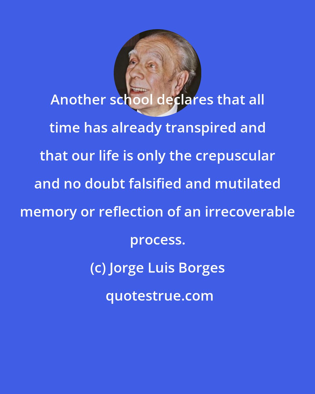 Jorge Luis Borges: Another school declares that all time has already transpired and that our life is only the crepuscular and no doubt falsified and mutilated memory or reflection of an irrecoverable process.