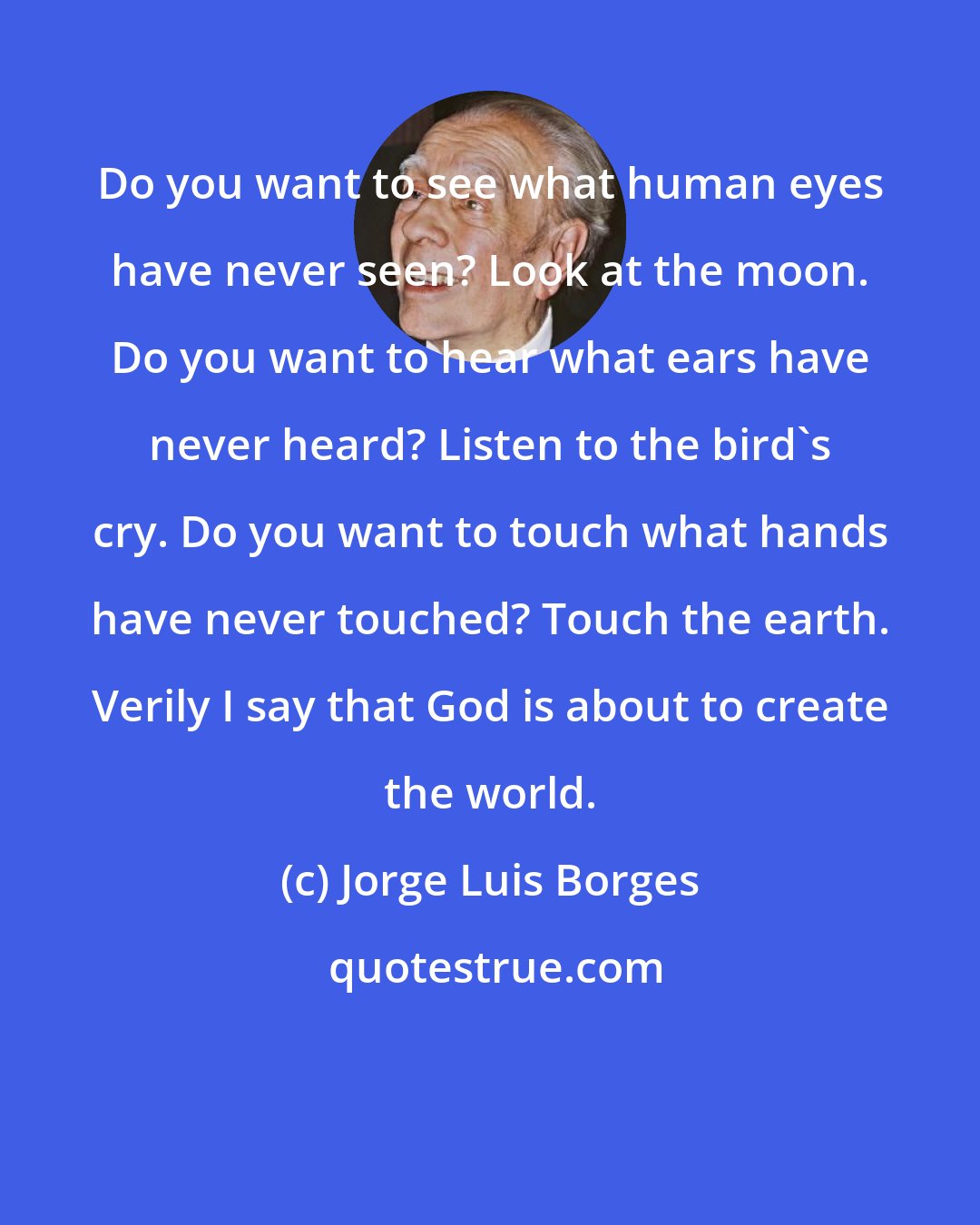 Jorge Luis Borges: Do you want to see what human eyes have never seen? Look at the moon. Do you want to hear what ears have never heard? Listen to the bird's cry. Do you want to touch what hands have never touched? Touch the earth. Verily I say that God is about to create the world.