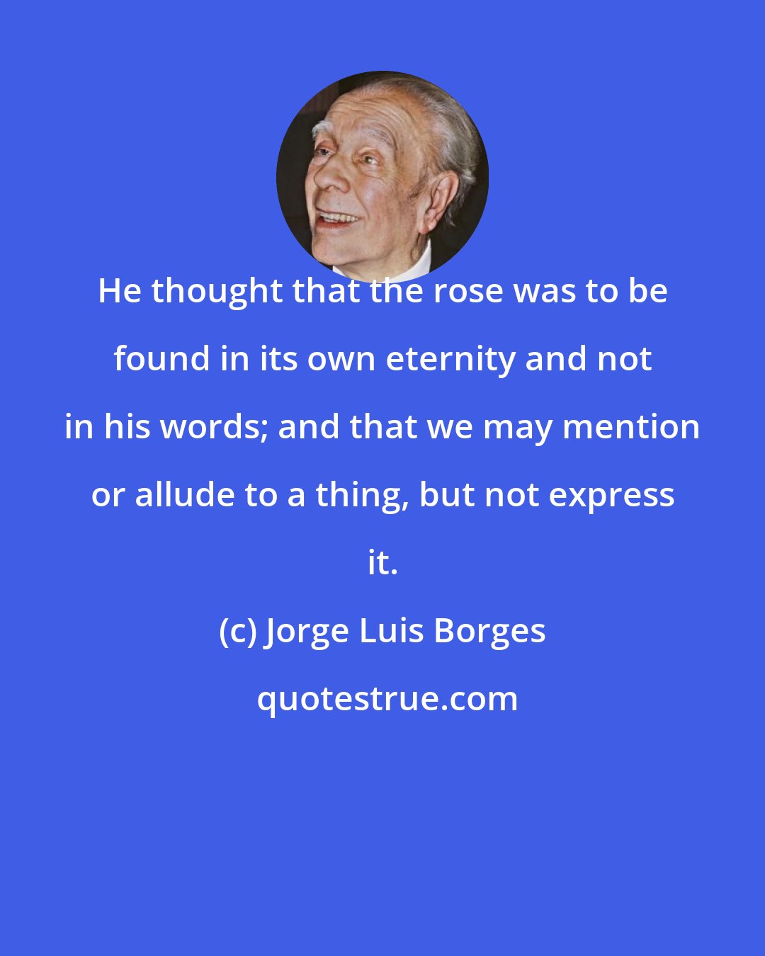 Jorge Luis Borges: He thought that the rose was to be found in its own eternity and not in his words; and that we may mention or allude to a thing, but not express it.