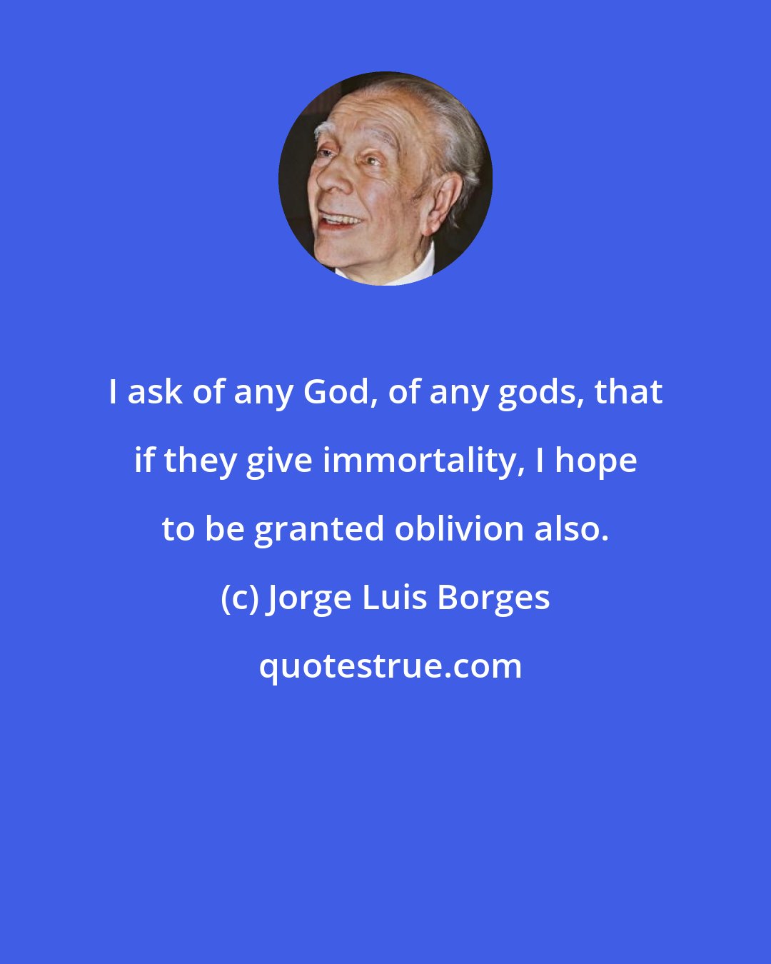 Jorge Luis Borges: I ask of any God, of any gods, that if they give immortality, I hope to be granted oblivion also.