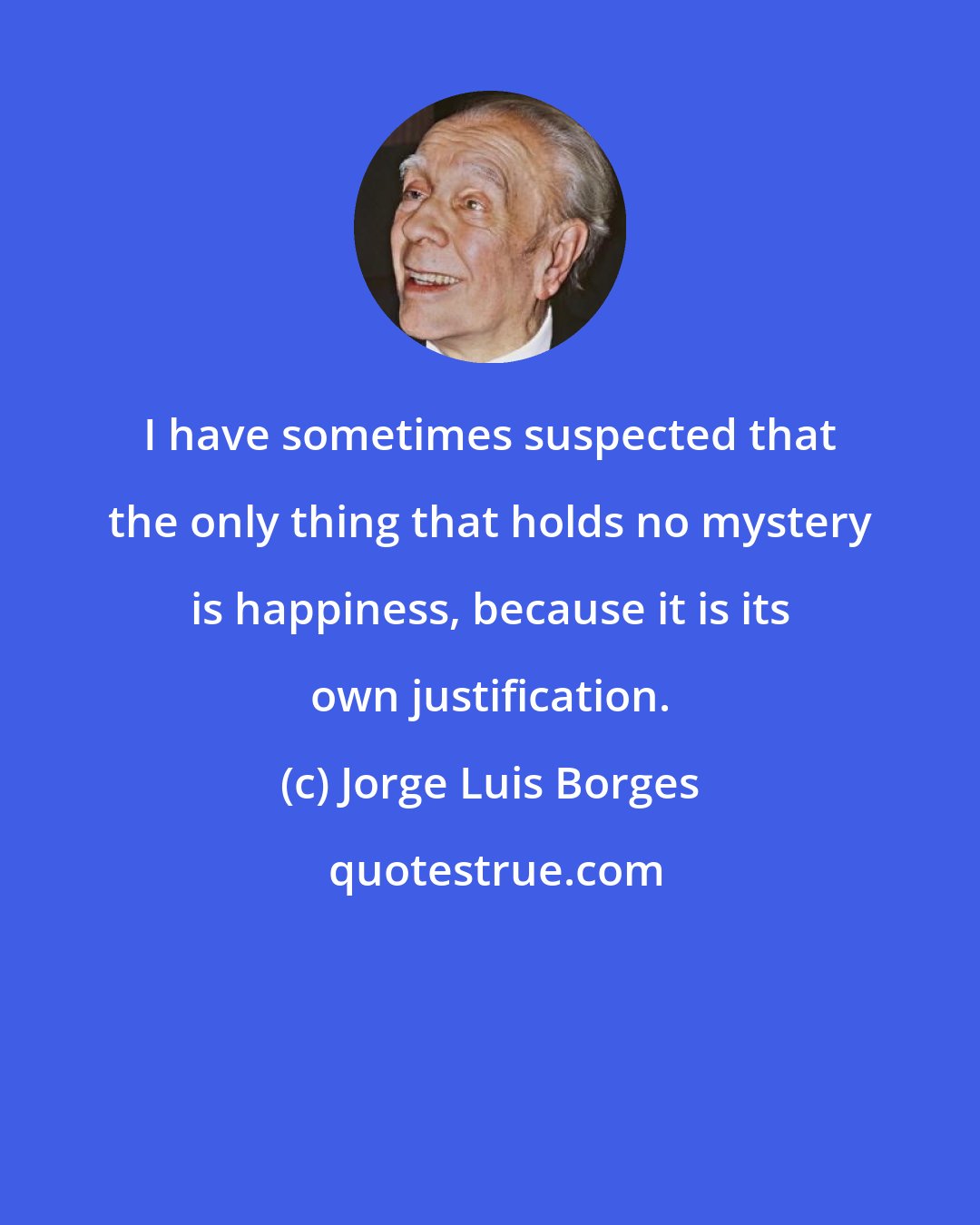 Jorge Luis Borges: I have sometimes suspected that the only thing that holds no mystery is happiness, because it is its own justification.