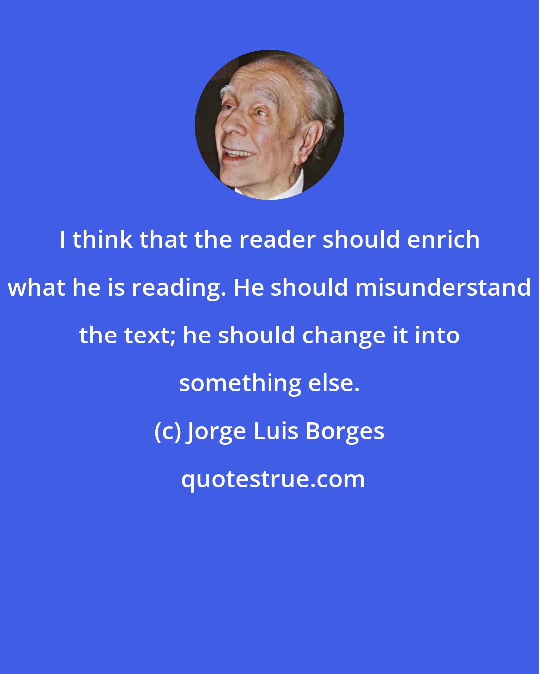 Jorge Luis Borges: I think that the reader should enrich what he is reading. He should misunderstand the text; he should change it into something else.