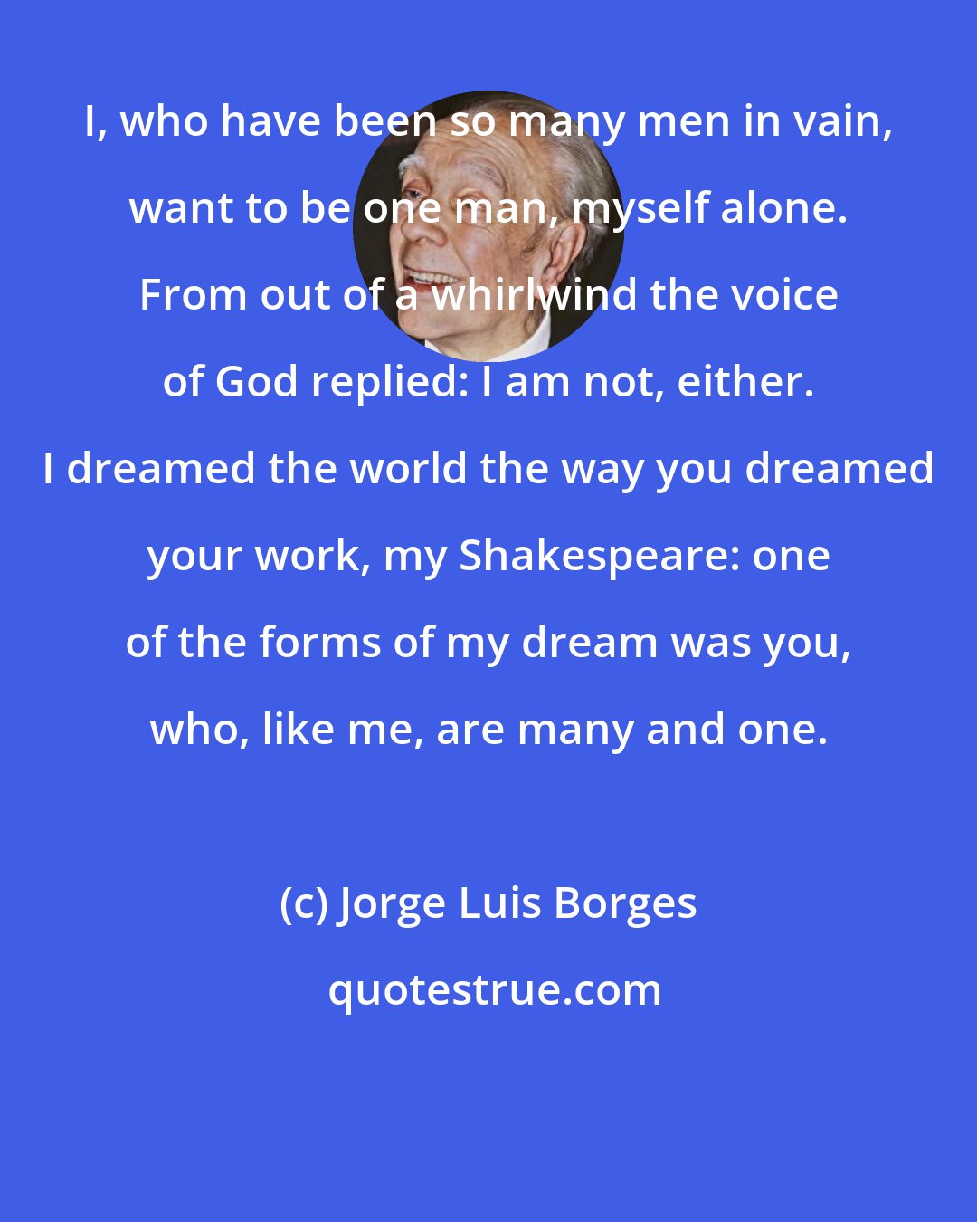 Jorge Luis Borges: I, who have been so many men in vain, want to be one man, myself alone. From out of a whirlwind the voice of God replied: I am not, either. I dreamed the world the way you dreamed your work, my Shakespeare: one of the forms of my dream was you, who, like me, are many and one.