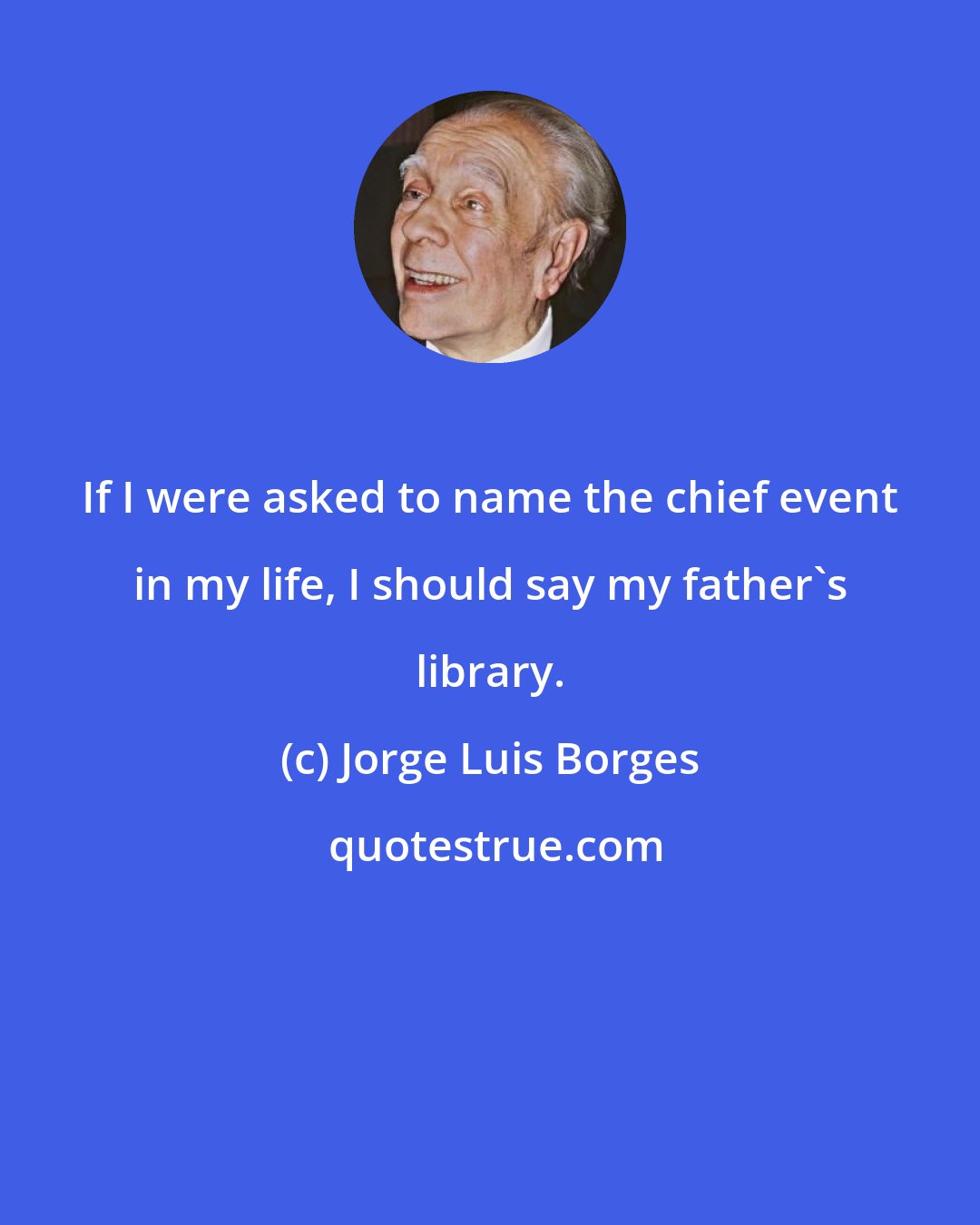 Jorge Luis Borges: If I were asked to name the chief event in my life, I should say my father's library.