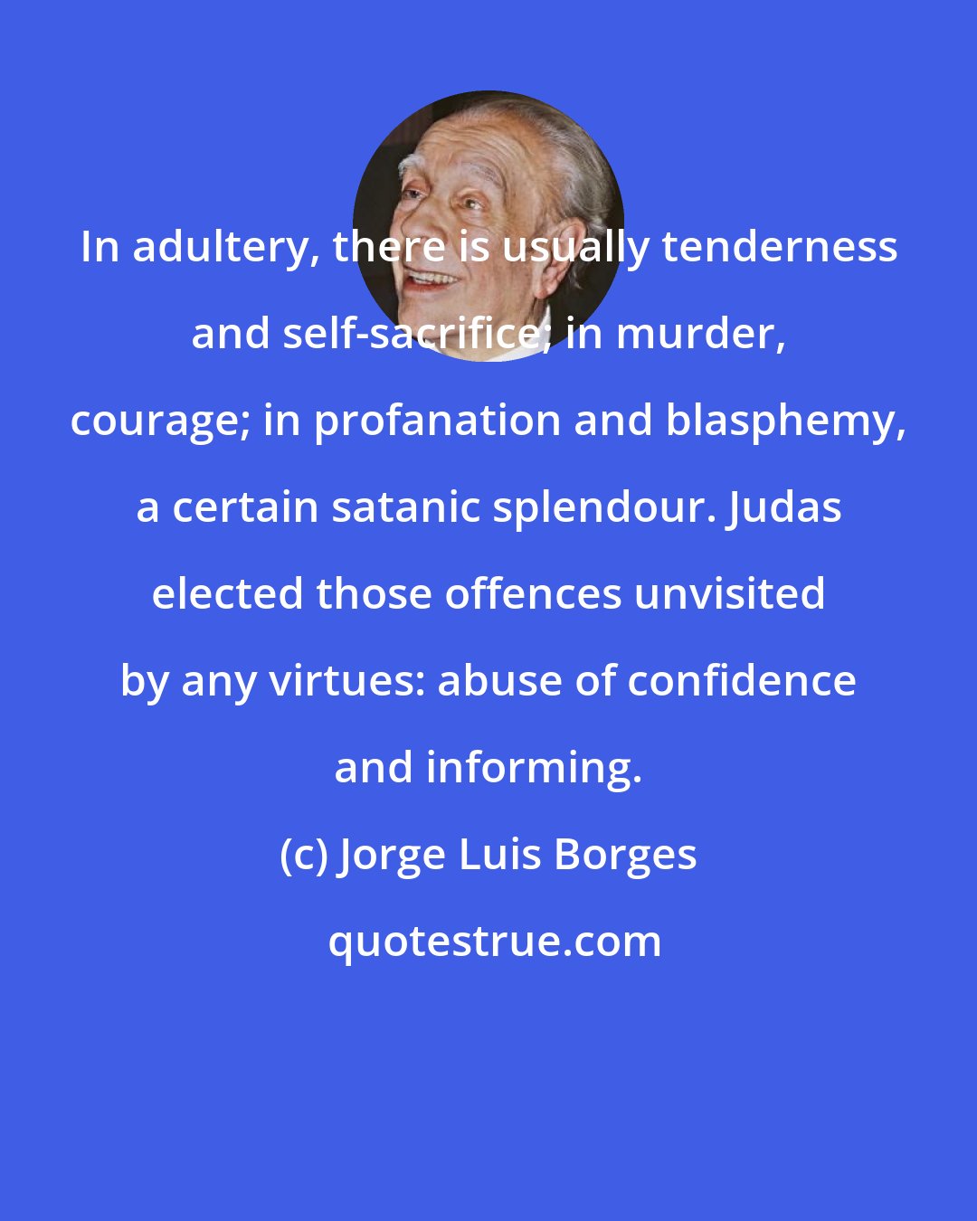 Jorge Luis Borges: In adultery, there is usually tenderness and self-sacrifice; in murder, courage; in profanation and blasphemy, a certain satanic splendour. Judas elected those offences unvisited by any virtues: abuse of confidence and informing.