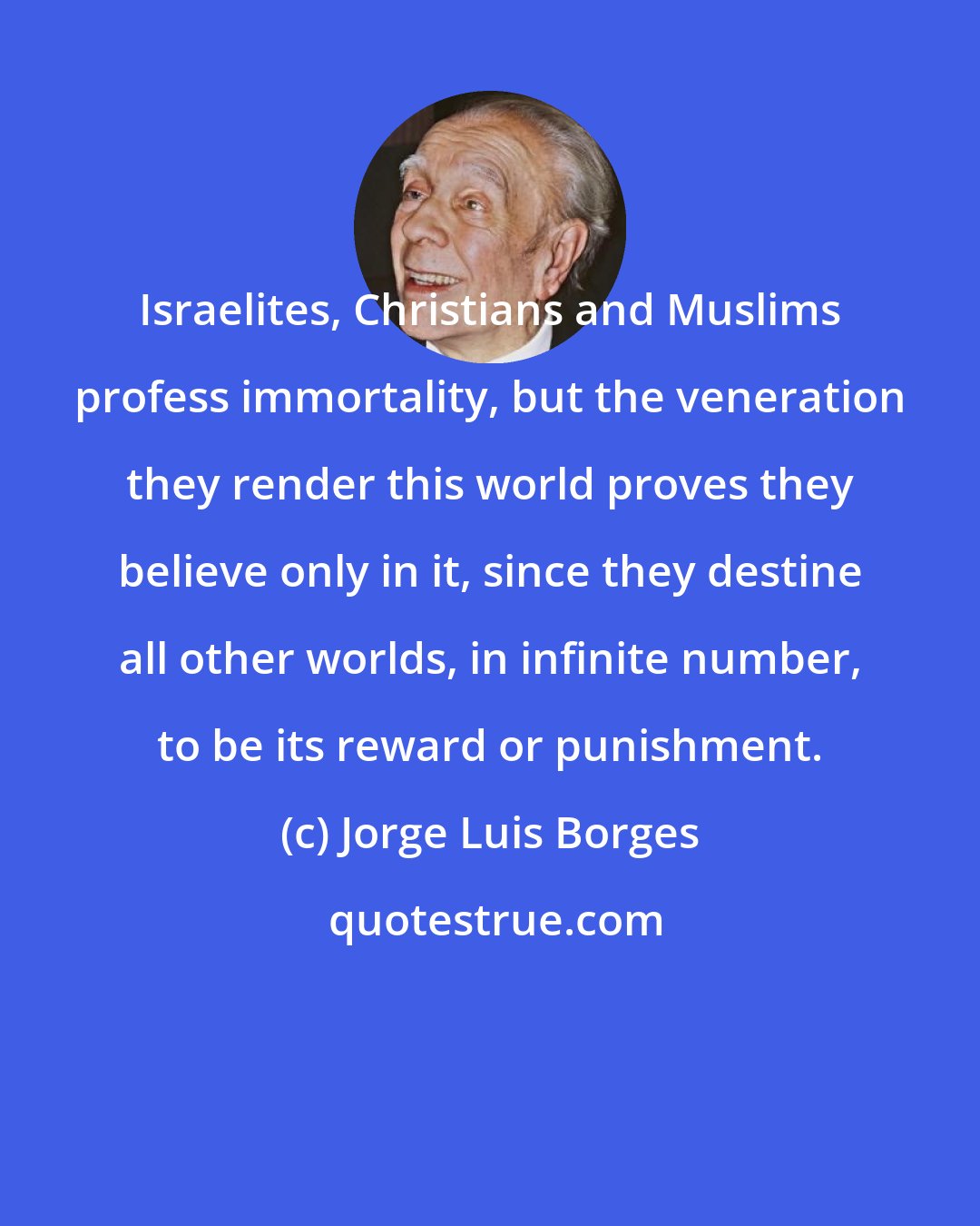 Jorge Luis Borges: Israelites, Christians and Muslims profess immortality, but the veneration they render this world proves they believe only in it, since they destine all other worlds, in infinite number, to be its reward or punishment.