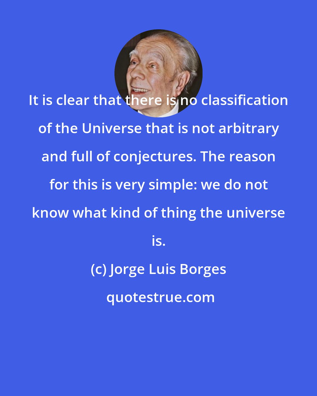 Jorge Luis Borges: It is clear that there is no classification of the Universe that is not arbitrary and full of conjectures. The reason for this is very simple: we do not know what kind of thing the universe is.