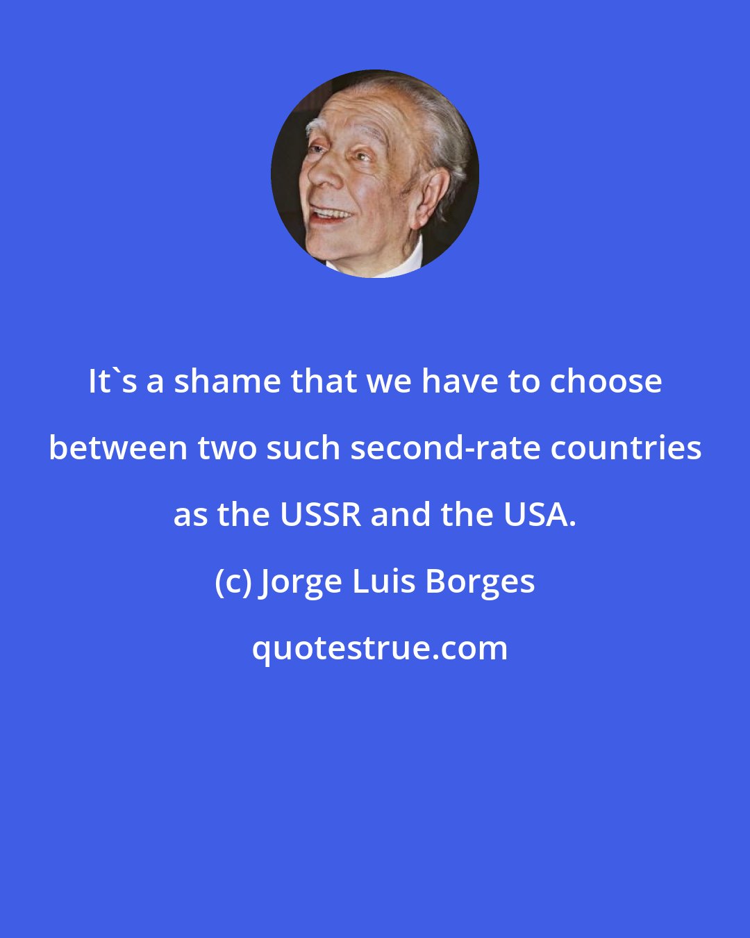 Jorge Luis Borges: It's a shame that we have to choose between two such second-rate countries as the USSR and the USA.