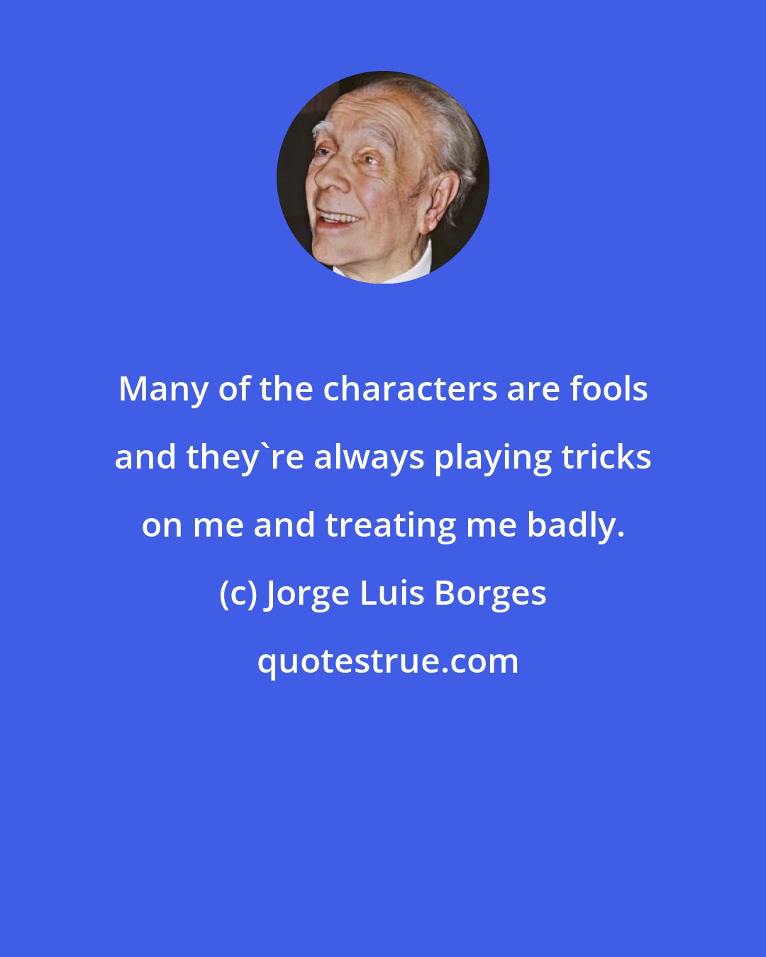 Jorge Luis Borges: Many of the characters are fools and they're always playing tricks on me and treating me badly.