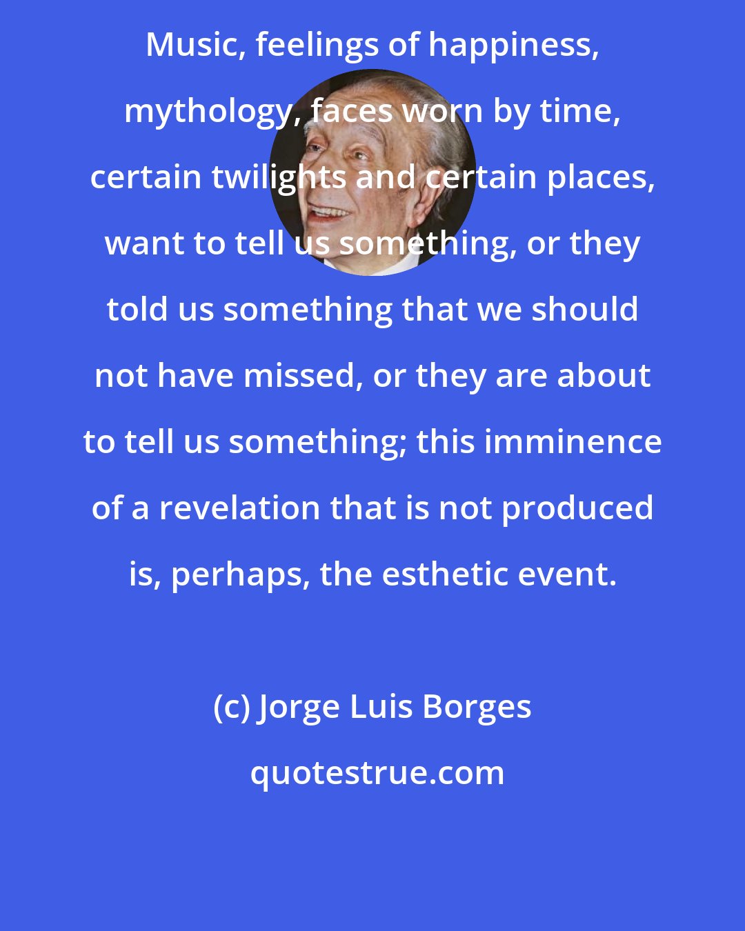 Jorge Luis Borges: Music, feelings of happiness, mythology, faces worn by time, certain twilights and certain places, want to tell us something, or they told us something that we should not have missed, or they are about to tell us something; this imminence of a revelation that is not produced is, perhaps, the esthetic event.