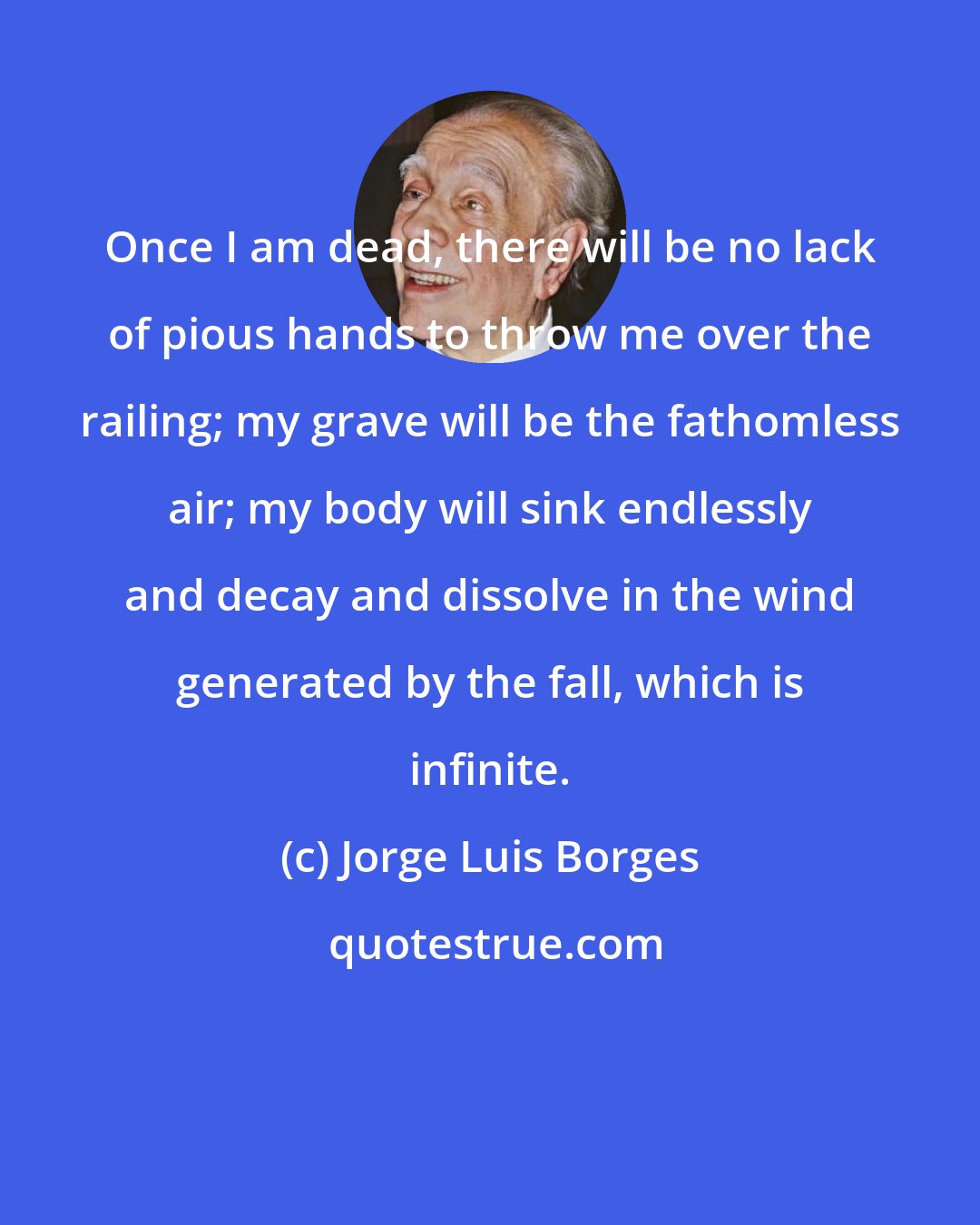 Jorge Luis Borges: Once I am dead, there will be no lack of pious hands to throw me over the railing; my grave will be the fathomless air; my body will sink endlessly and decay and dissolve in the wind generated by the fall, which is infinite.