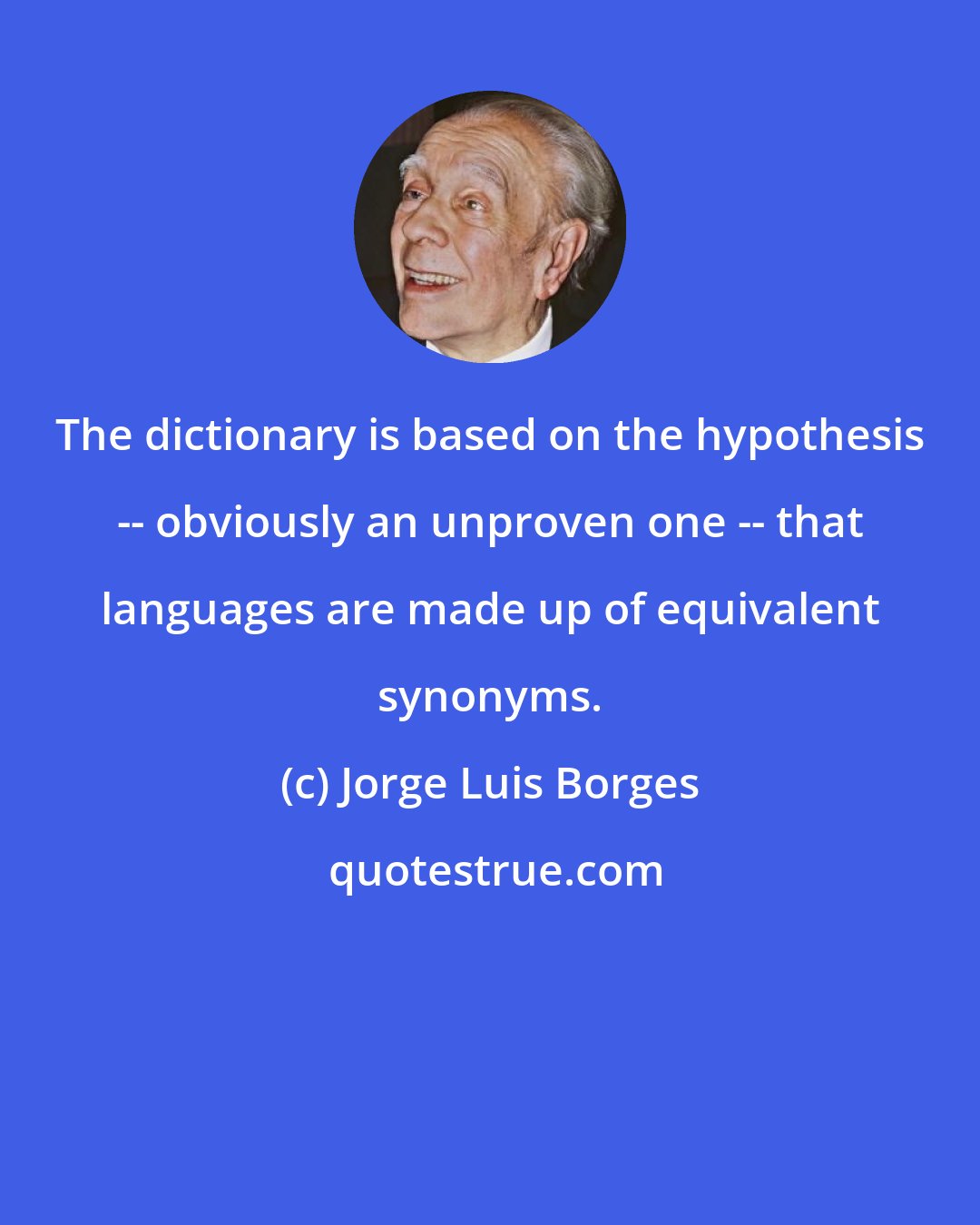 Jorge Luis Borges: The dictionary is based on the hypothesis -- obviously an unproven one -- that languages are made up of equivalent synonyms.