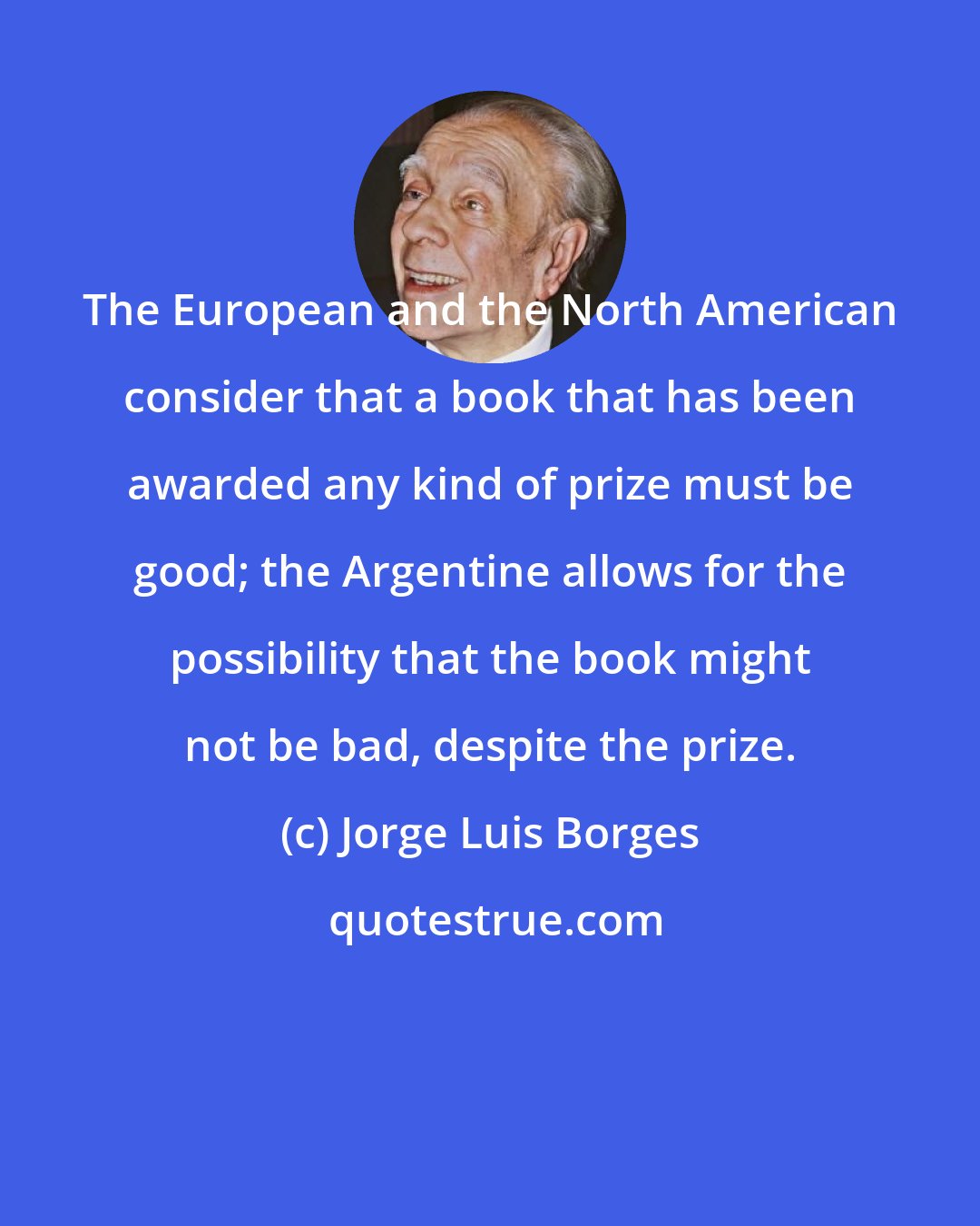 Jorge Luis Borges: The European and the North American consider that a book that has been awarded any kind of prize must be good; the Argentine allows for the possibility that the book might not be bad, despite the prize.