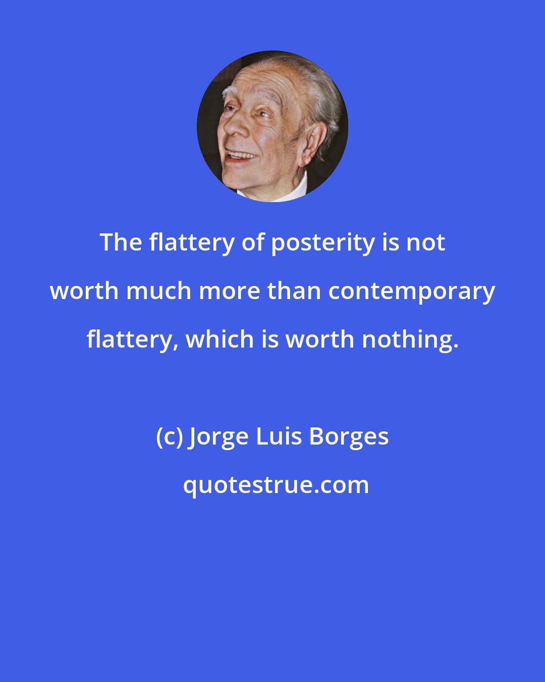 Jorge Luis Borges: The flattery of posterity is not worth much more than contemporary flattery, which is worth nothing.