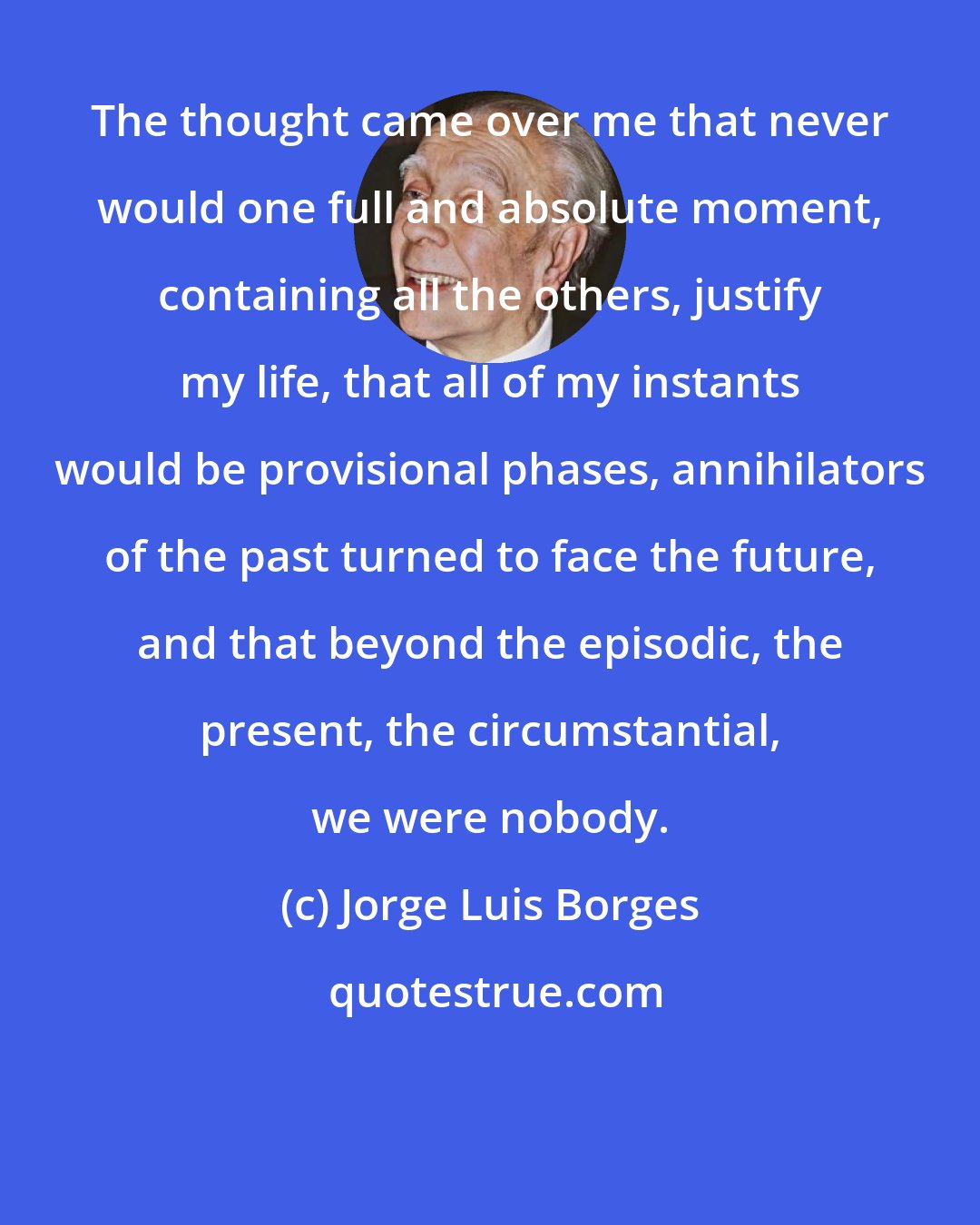 Jorge Luis Borges: The thought came over me that never would one full and absolute moment, containing all the others, justify my life, that all of my instants would be provisional phases, annihilators of the past turned to face the future, and that beyond the episodic, the present, the circumstantial, we were nobody.