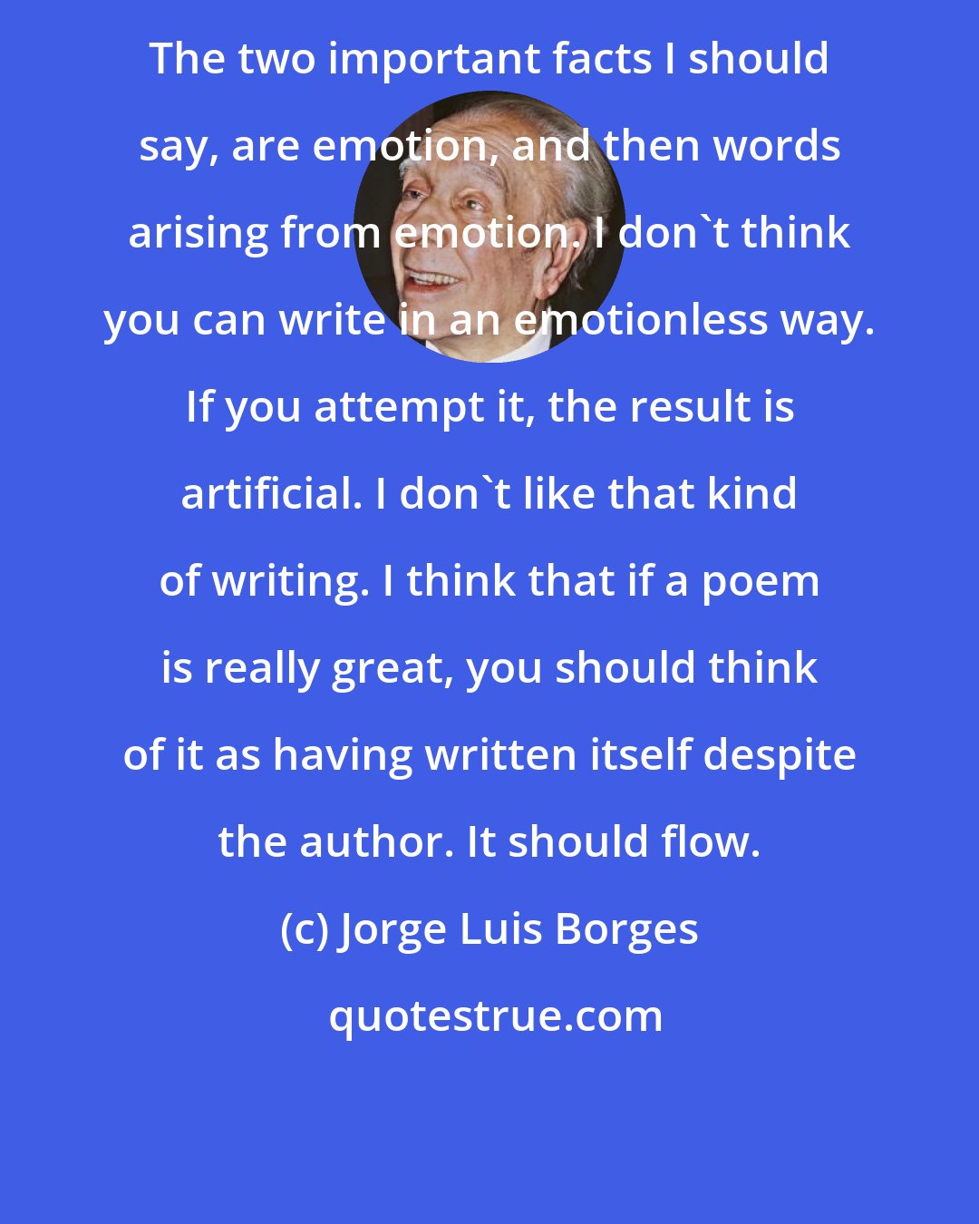 Jorge Luis Borges: The two important facts I should say, are emotion, and then words arising from emotion. I don't think you can write in an emotionless way. If you attempt it, the result is artificial. I don't like that kind of writing. I think that if a poem is really great, you should think of it as having written itself despite the author. It should flow.