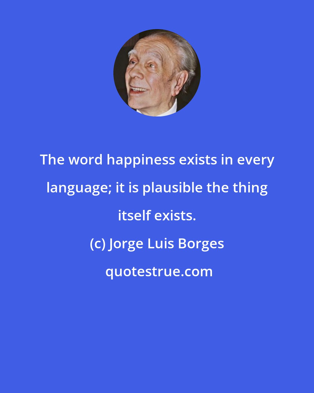 Jorge Luis Borges: The word happiness exists in every language; it is plausible the thing itself exists.