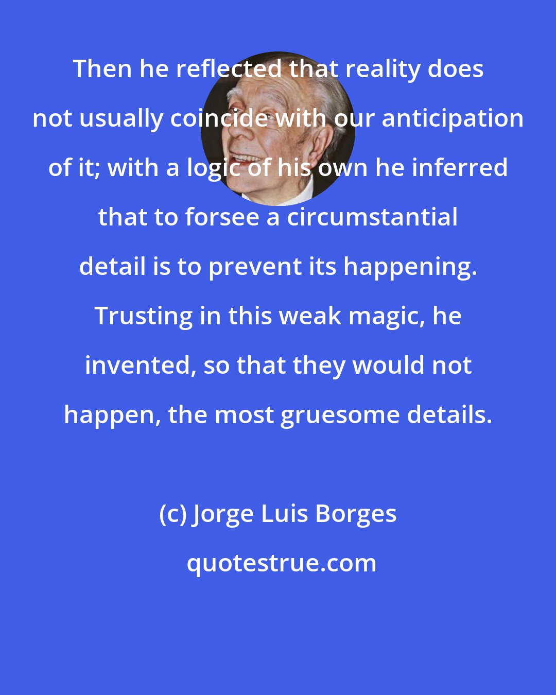 Jorge Luis Borges: Then he reflected that reality does not usually coincide with our anticipation of it; with a logic of his own he inferred that to forsee a circumstantial detail is to prevent its happening. Trusting in this weak magic, he invented, so that they would not happen, the most gruesome details.