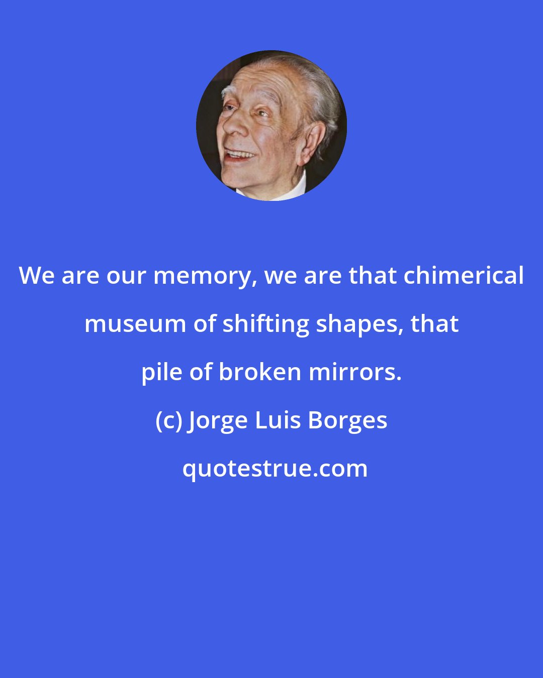 Jorge Luis Borges: We are our memory, we are that chimerical museum of shifting shapes, that pile of broken mirrors.