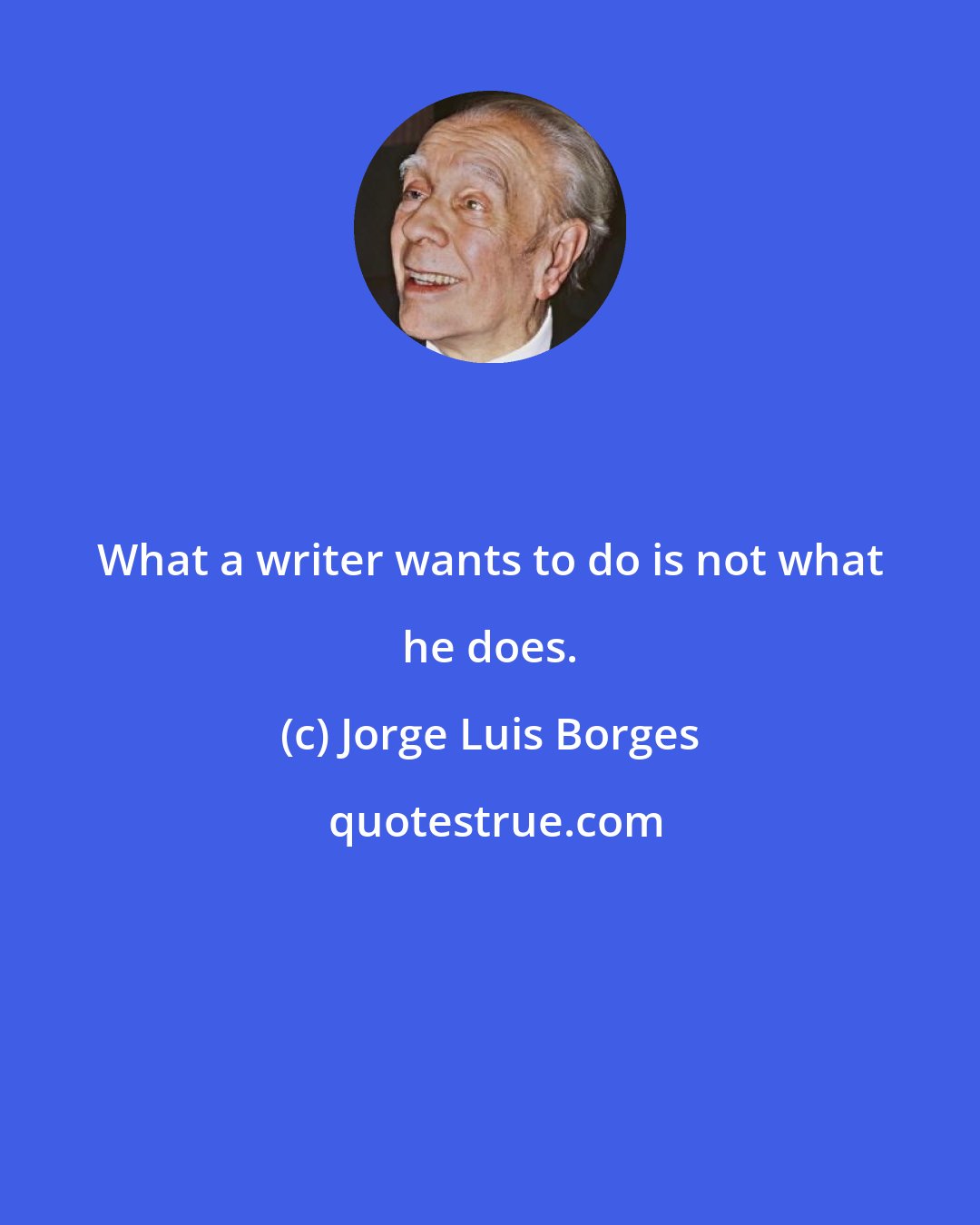 Jorge Luis Borges: What a writer wants to do is not what he does.