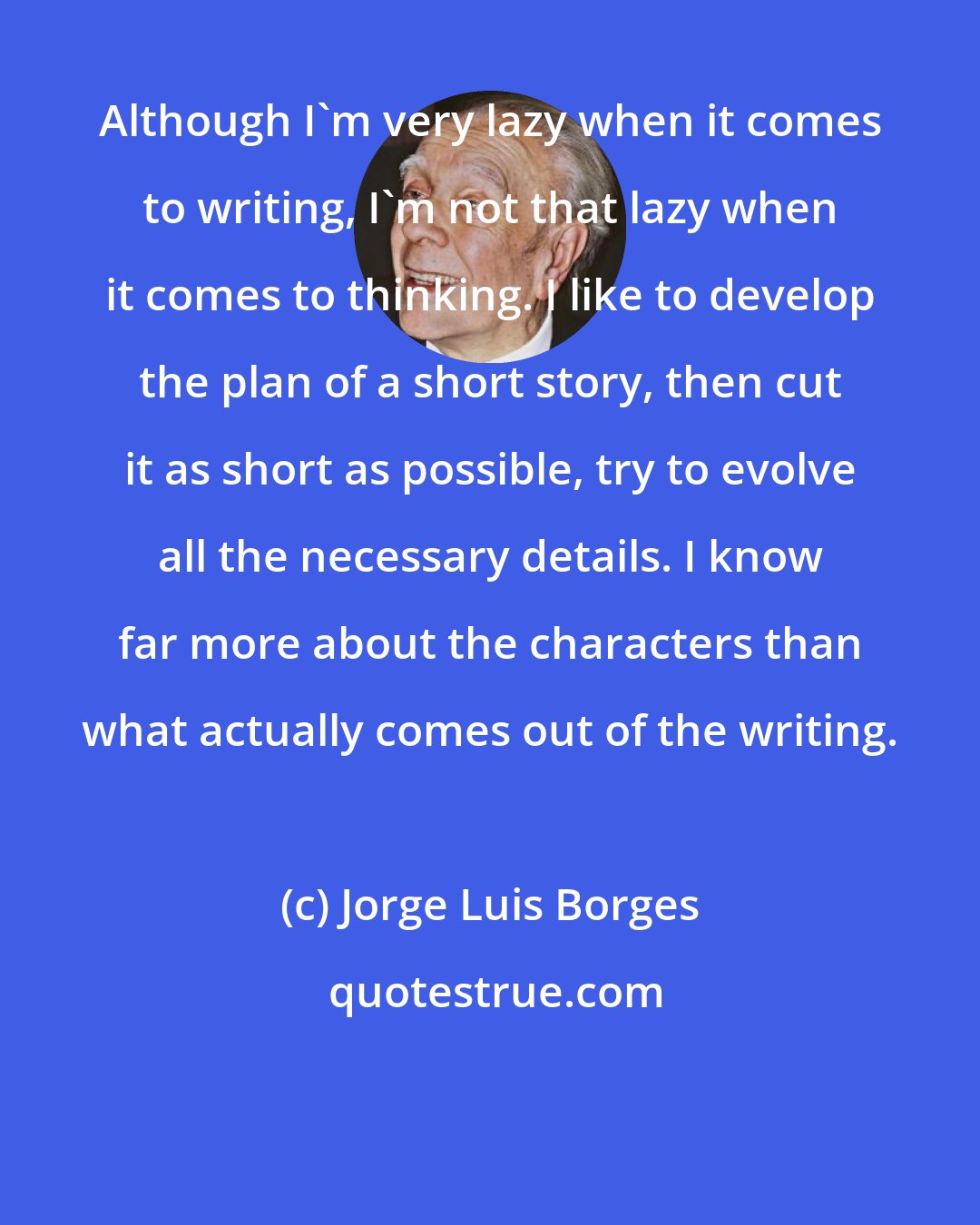 Jorge Luis Borges: Although I'm very lazy when it comes to writing, I'm not that lazy when it comes to thinking. I like to develop the plan of a short story, then cut it as short as possible, try to evolve all the necessary details. I know far more about the characters than what actually comes out of the writing.