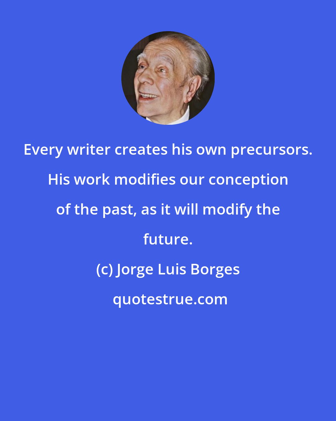 Jorge Luis Borges: Every writer creates his own precursors. His work modifies our conception of the past, as it will modify the future.