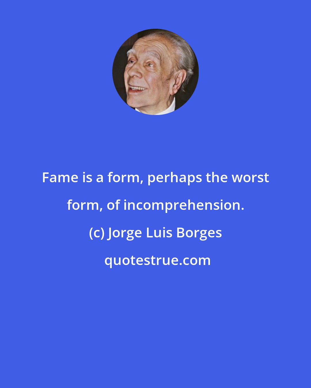 Jorge Luis Borges: Fame is a form, perhaps the worst form, of incomprehension.