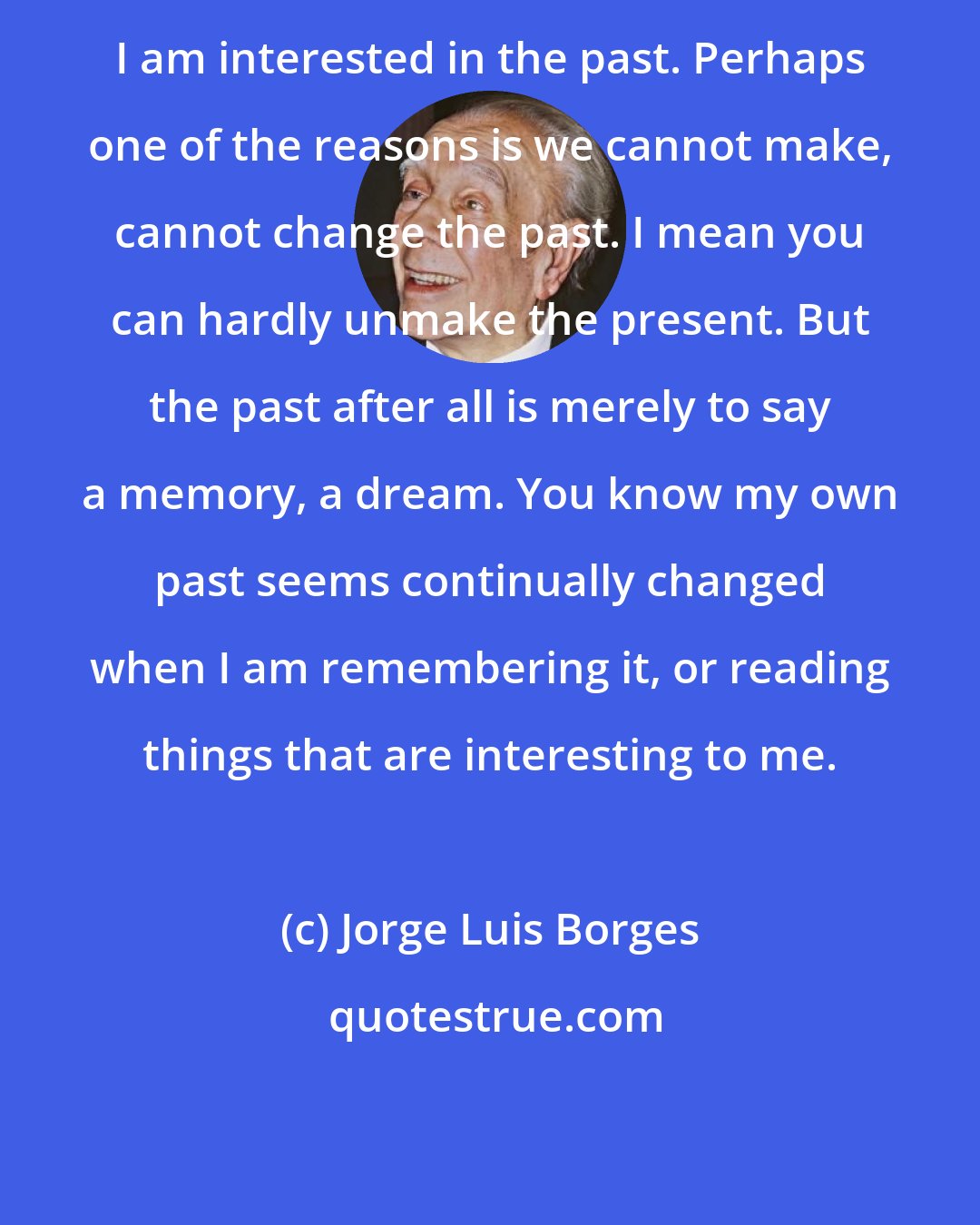 Jorge Luis Borges: I am interested in the past. Perhaps one of the reasons is we cannot make, cannot change the past. I mean you can hardly unmake the present. But the past after all is merely to say a memory, a dream. You know my own past seems continually changed when I am remembering it, or reading things that are interesting to me.