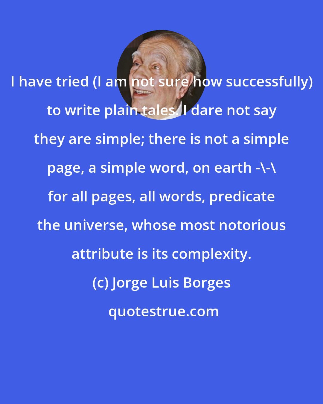 Jorge Luis Borges: I have tried (I am not sure how successfully) to write plain tales. I dare not say they are simple; there is not a simple page, a simple word, on earth -\-\ for all pages, all words, predicate the universe, whose most notorious attribute is its complexity.