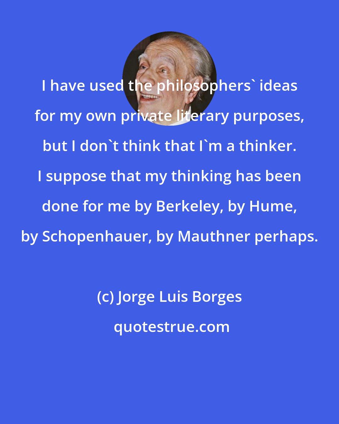 Jorge Luis Borges: I have used the philosophers' ideas for my own private literary purposes, but I don't think that I'm a thinker. I suppose that my thinking has been done for me by Berkeley, by Hume, by Schopenhauer, by Mauthner perhaps.