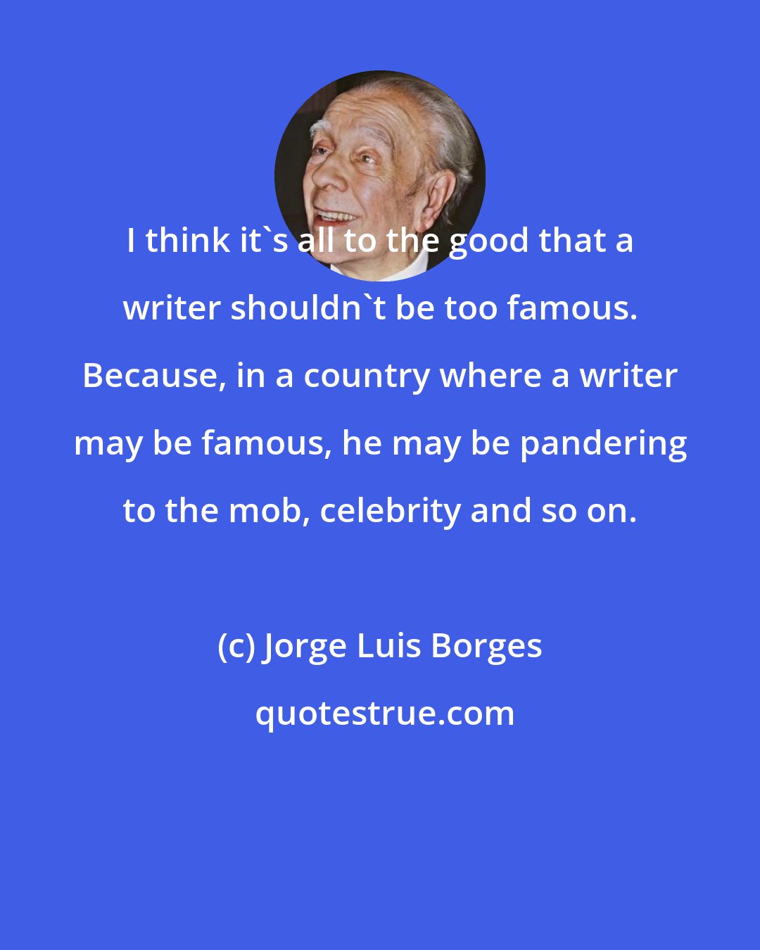 Jorge Luis Borges: I think it's all to the good that a writer shouldn't be too famous. Because, in a country where a writer may be famous, he may be pandering to the mob, celebrity and so on.