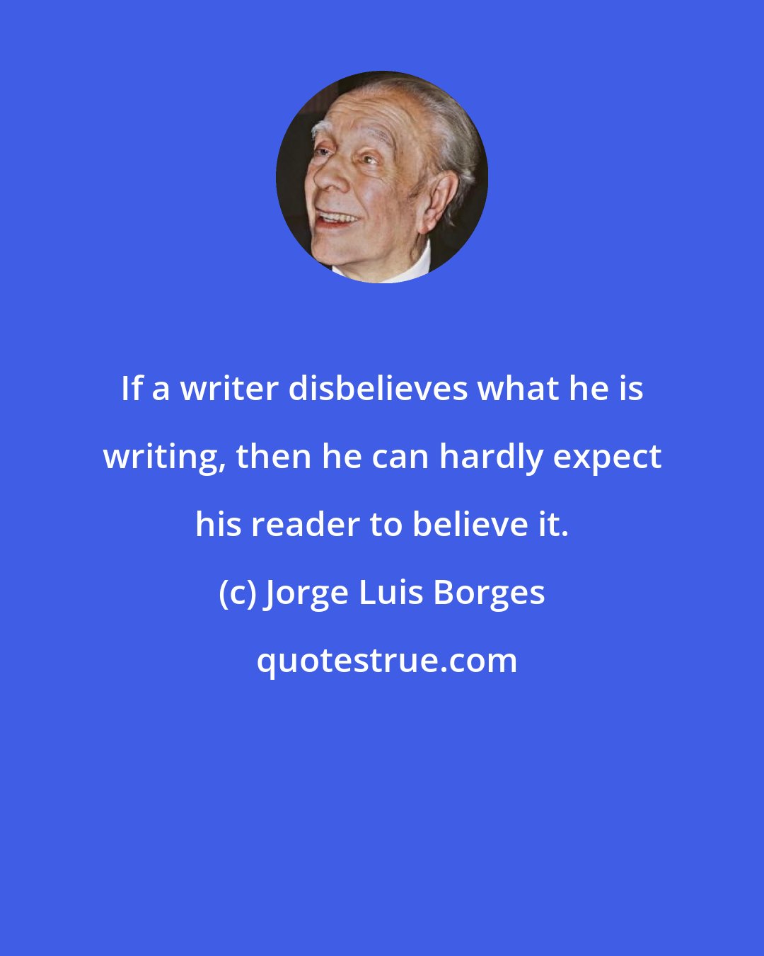 Jorge Luis Borges: If a writer disbelieves what he is writing, then he can hardly expect his reader to believe it.