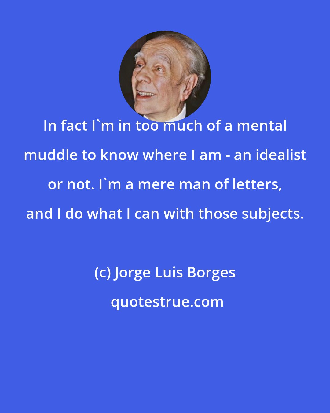 Jorge Luis Borges: In fact I'm in too much of a mental muddle to know where I am - an idealist or not. I'm a mere man of letters, and I do what I can with those subjects.