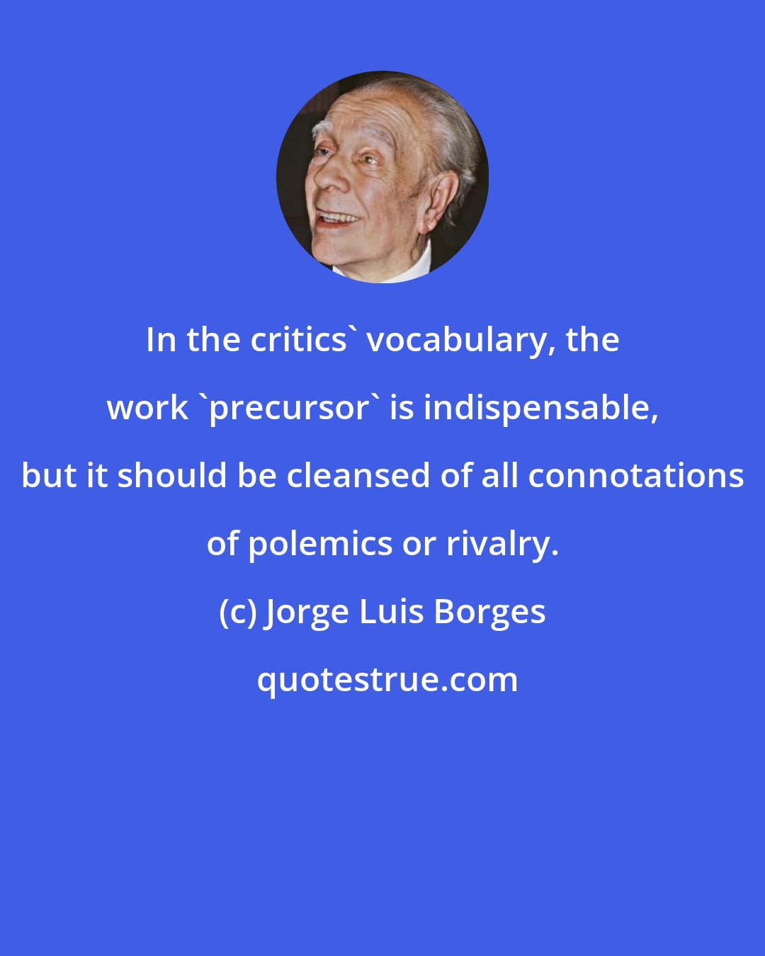 Jorge Luis Borges: In the critics' vocabulary, the work 'precursor' is indispensable, but it should be cleansed of all connotations of polemics or rivalry.