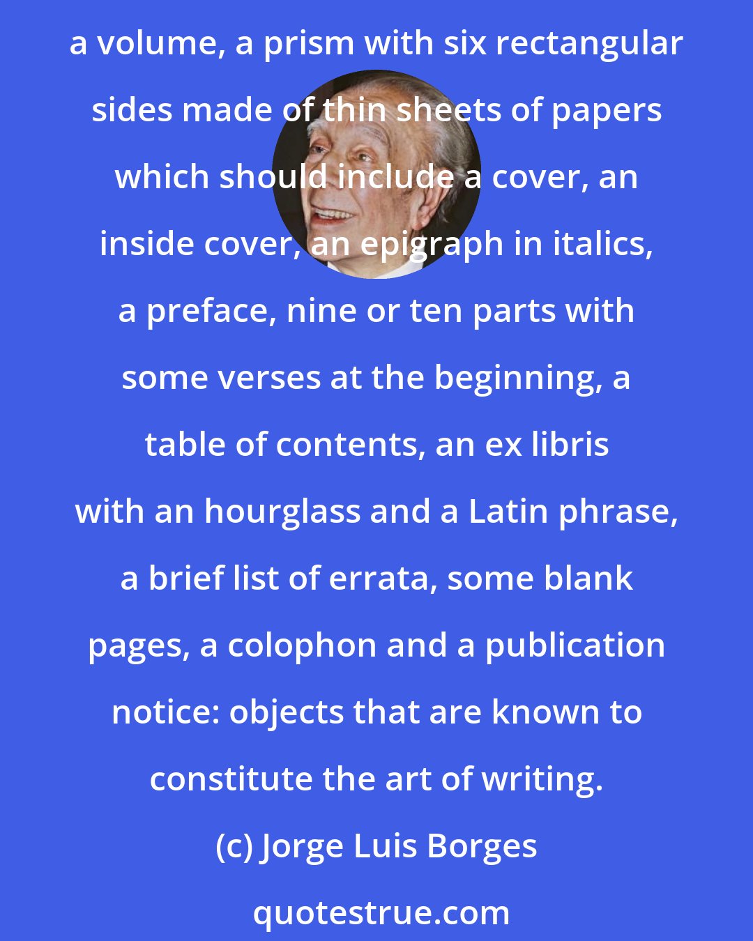 Jorge Luis Borges: It is worth remembering that every writer begins with a naively physical notion of what art is. A book for him or her is not an expression or a series of expressions, but literally a volume, a prism with six rectangular sides made of thin sheets of papers which should include a cover, an inside cover, an epigraph in italics, a preface, nine or ten parts with some verses at the beginning, a table of contents, an ex libris with an hourglass and a Latin phrase, a brief list of errata, some blank pages, a colophon and a publication notice: objects that are known to constitute the art of writing.