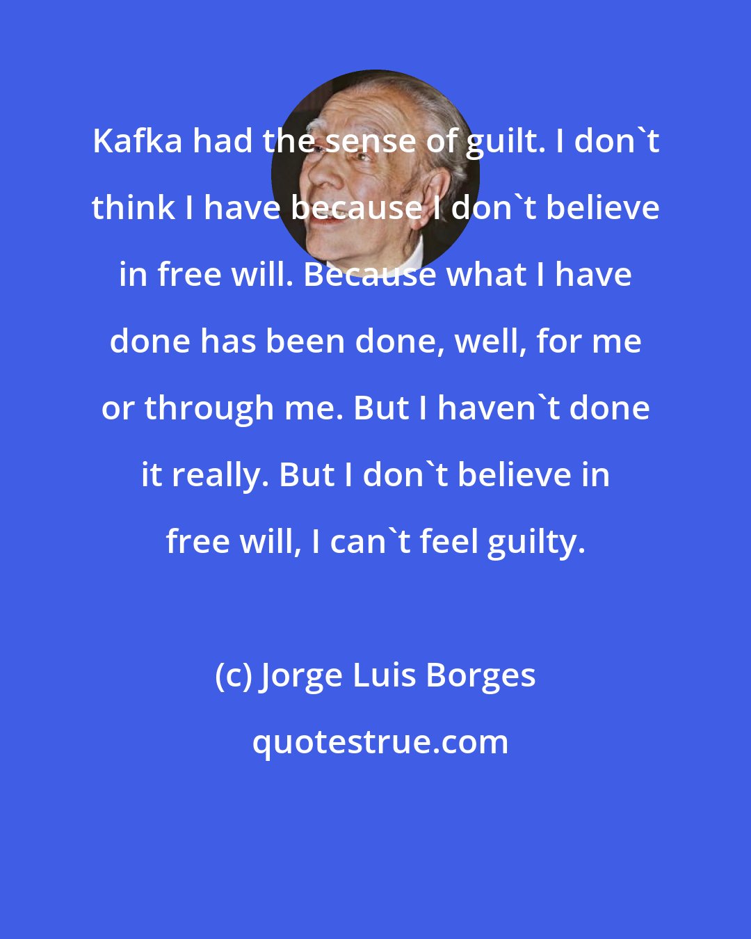 Jorge Luis Borges: Kafka had the sense of guilt. I don't think I have because I don't believe in free will. Because what I have done has been done, well, for me or through me. But I haven't done it really. But I don't believe in free will, I can't feel guilty.