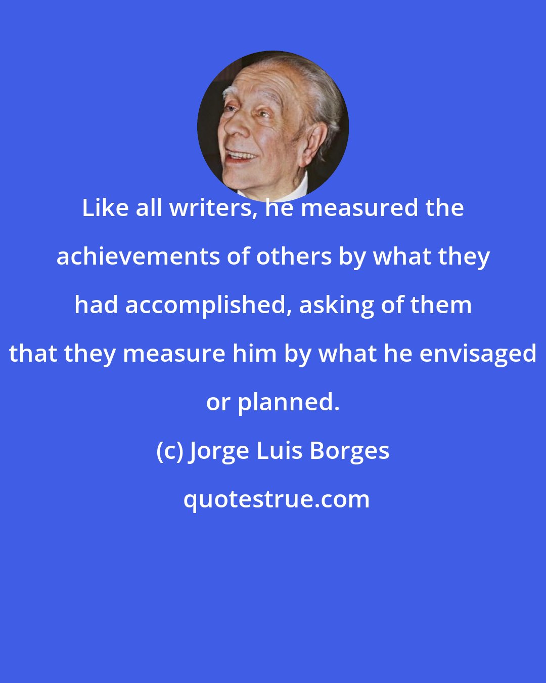 Jorge Luis Borges: Like all writers, he measured the achievements of others by what they had accomplished, asking of them that they measure him by what he envisaged or planned.