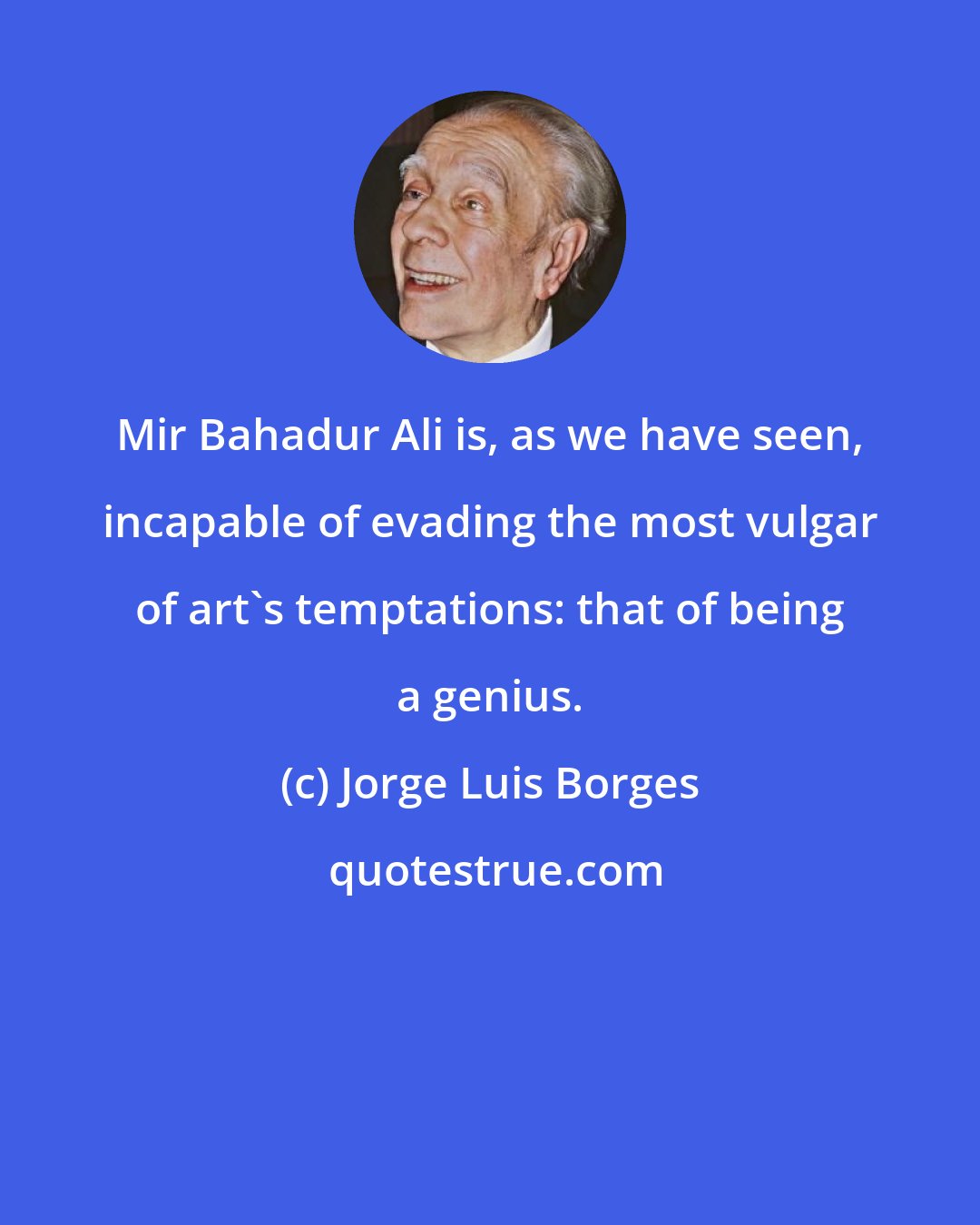 Jorge Luis Borges: Mir Bahadur Ali is, as we have seen, incapable of evading the most vulgar of art's temptations: that of being a genius.