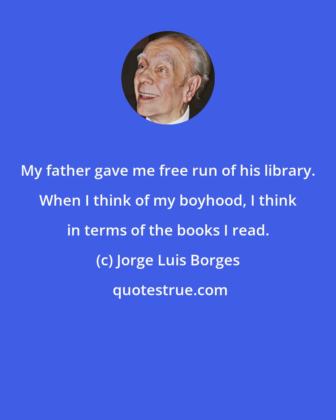 Jorge Luis Borges: My father gave me free run of his library. When I think of my boyhood, I think in terms of the books I read.