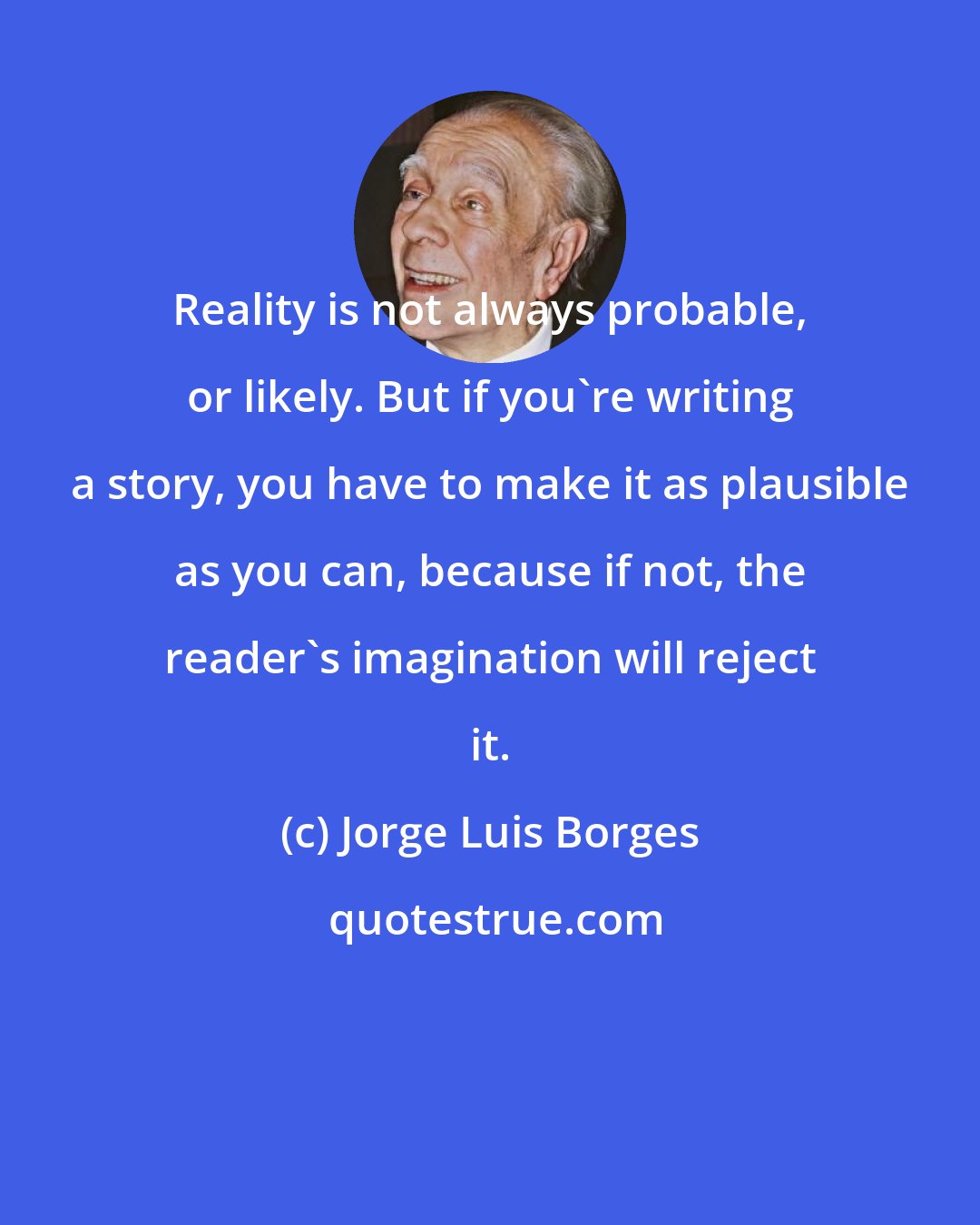 Jorge Luis Borges: Reality is not always probable, or likely. But if you're writing a story, you have to make it as plausible as you can, because if not, the reader's imagination will reject it.