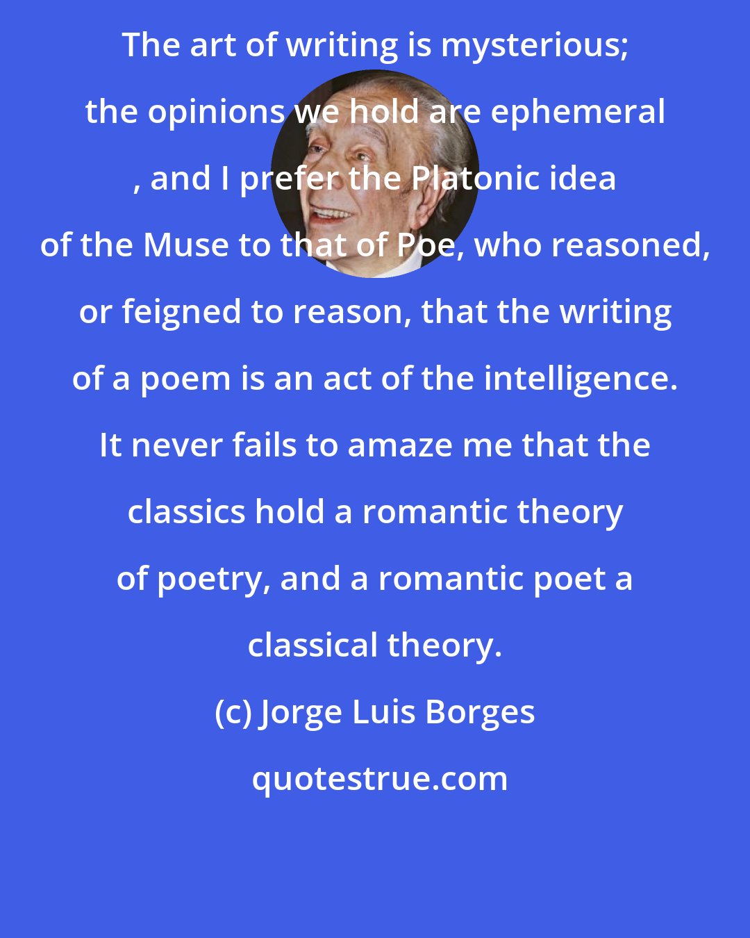 Jorge Luis Borges: The art of writing is mysterious; the opinions we hold are ephemeral , and I prefer the Platonic idea of the Muse to that of Poe, who reasoned, or feigned to reason, that the writing of a poem is an act of the intelligence. It never fails to amaze me that the classics hold a romantic theory of poetry, and a romantic poet a classical theory.