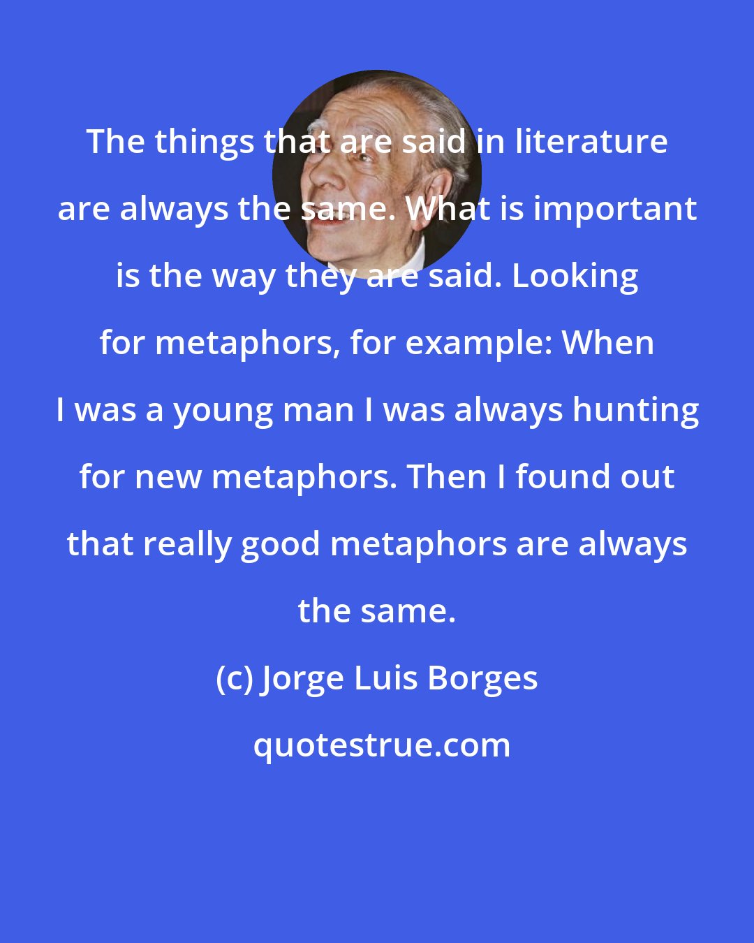 Jorge Luis Borges: The things that are said in literature are always the same. What is important is the way they are said. Looking for metaphors, for example: When I was a young man I was always hunting for new metaphors. Then I found out that really good metaphors are always the same.