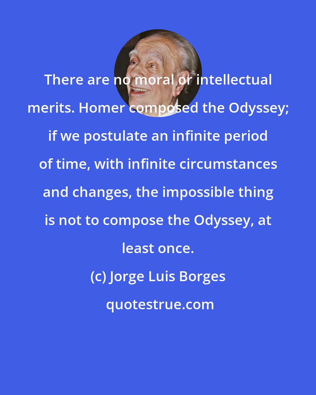 Jorge Luis Borges: There are no moral or intellectual merits. Homer composed the Odyssey; if we postulate an infinite period of time, with infinite circumstances and changes, the impossible thing is not to compose the Odyssey, at least once.