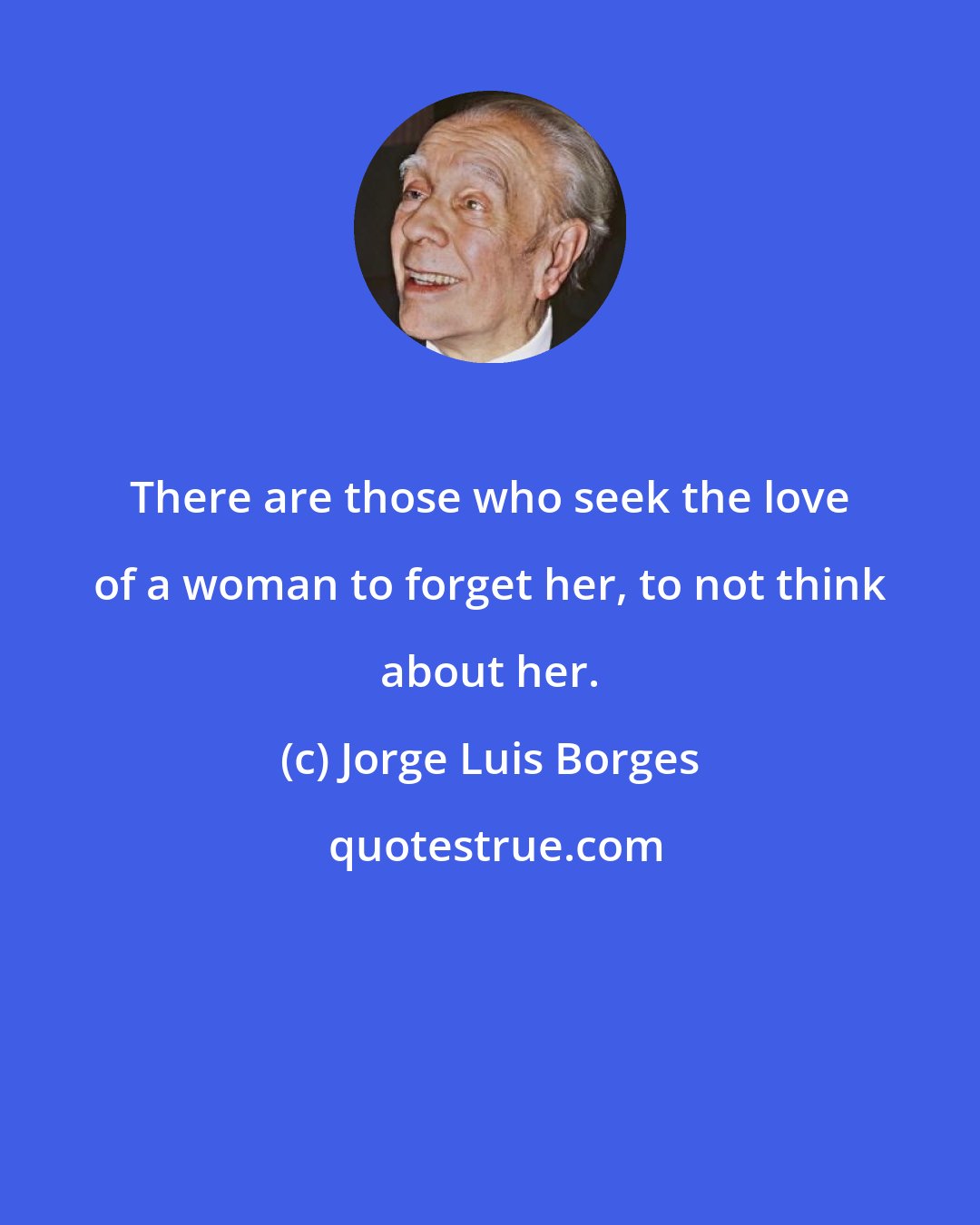 Jorge Luis Borges: There are those who seek the love of a woman to forget her, to not think about her.