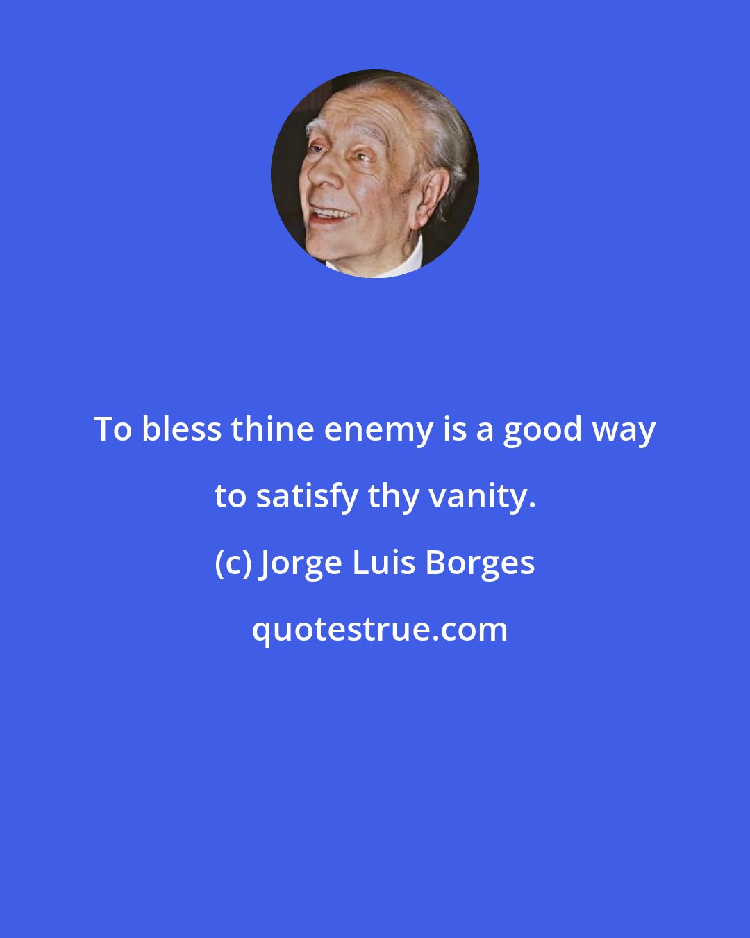 Jorge Luis Borges: To bless thine enemy is a good way to satisfy thy vanity.