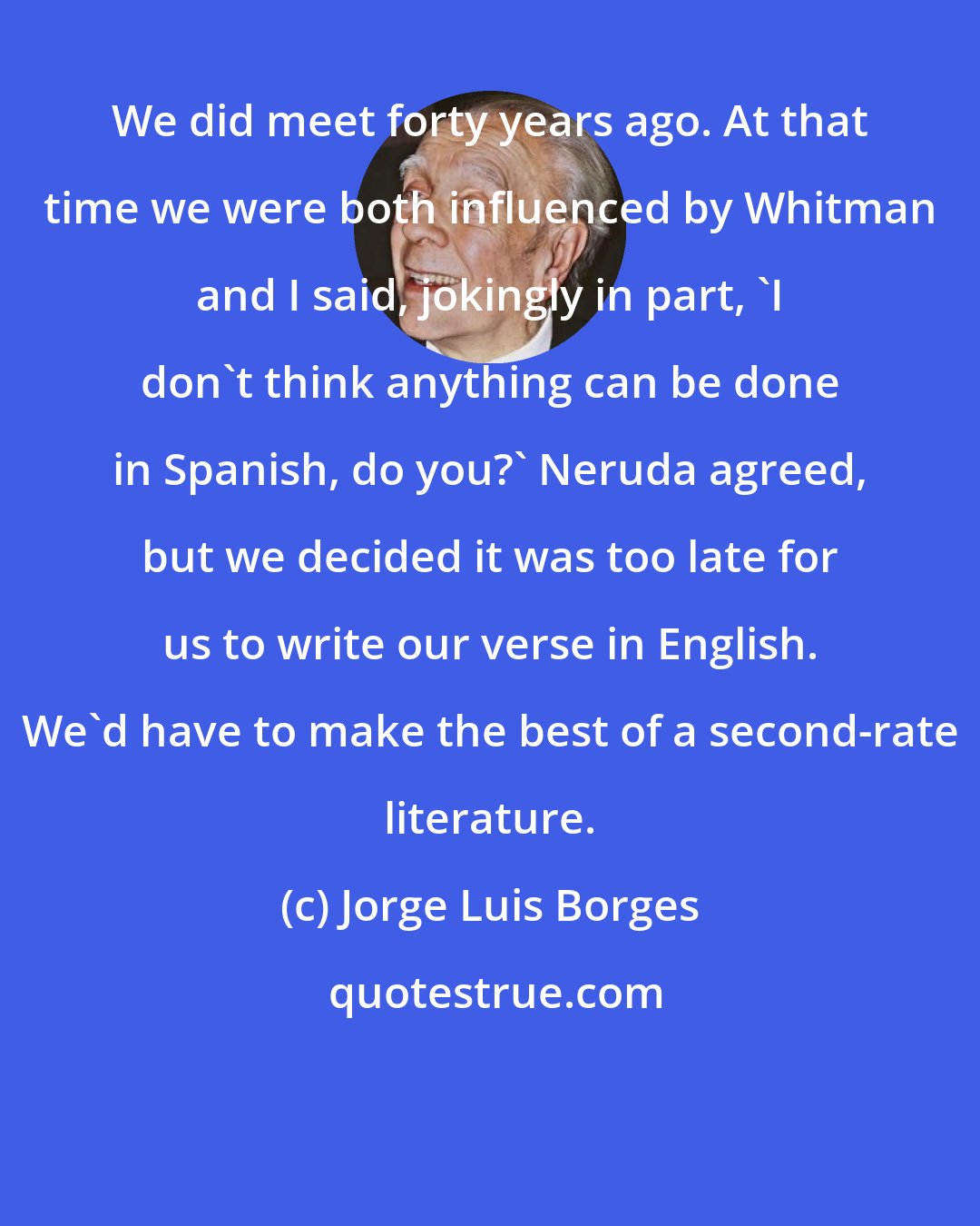 Jorge Luis Borges: We did meet forty years ago. At that time we were both influenced by Whitman and I said, jokingly in part, 'I don't think anything can be done in Spanish, do you?' Neruda agreed, but we decided it was too late for us to write our verse in English. We'd have to make the best of a second-rate literature.