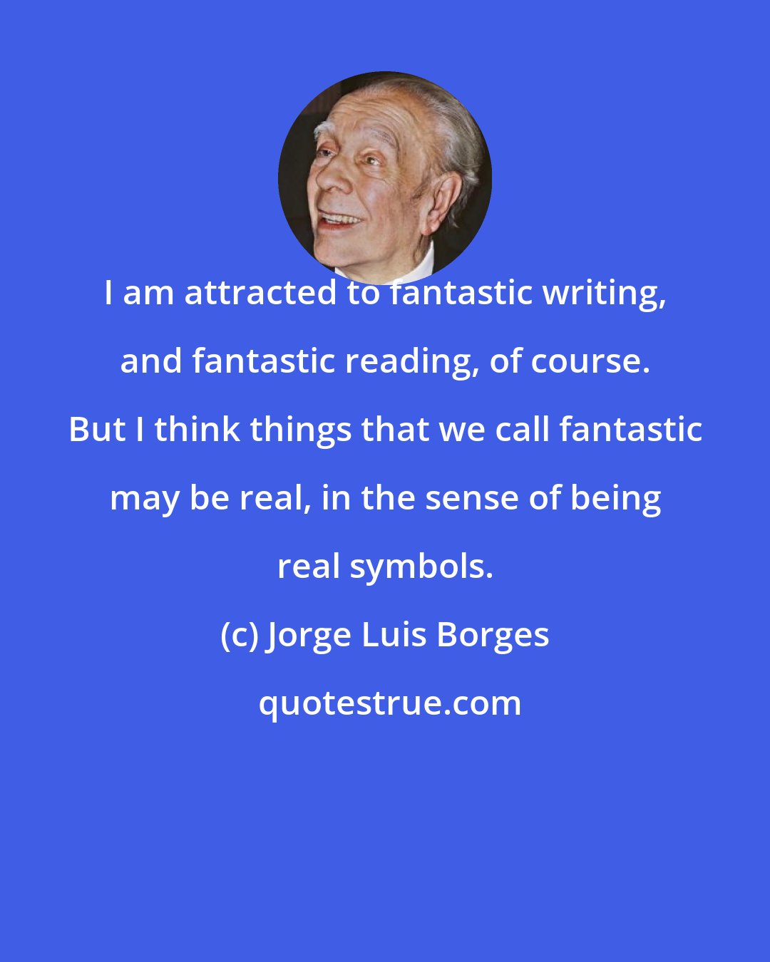 Jorge Luis Borges: I am attracted to fantastic writing, and fantastic reading, of course. But I think things that we call fantastic may be real, in the sense of being real symbols.