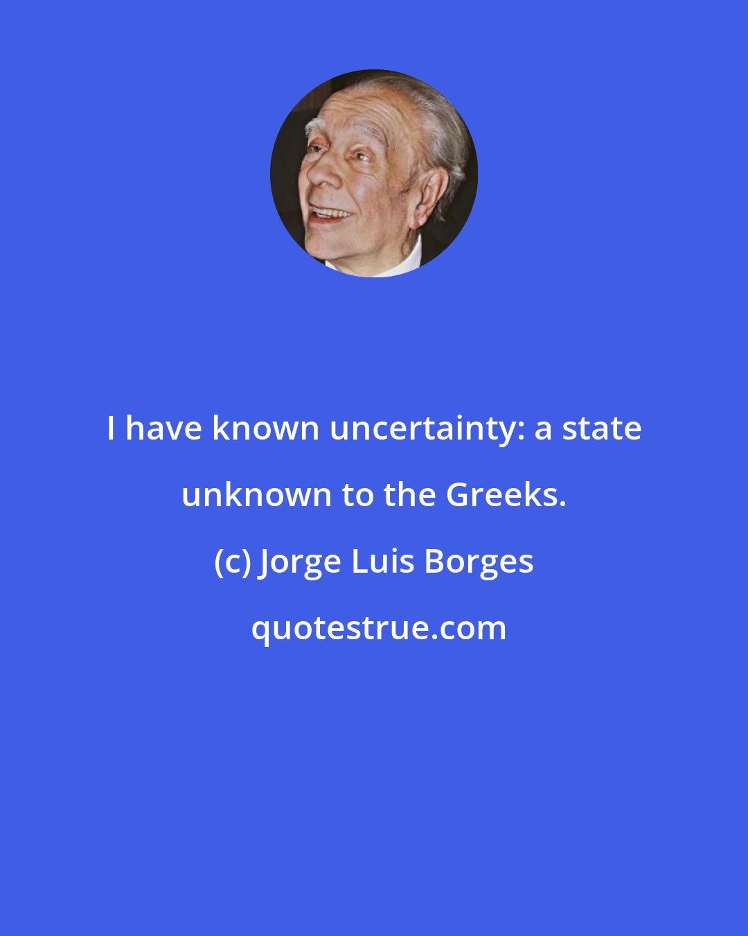 Jorge Luis Borges: I have known uncertainty: a state unknown to the Greeks.