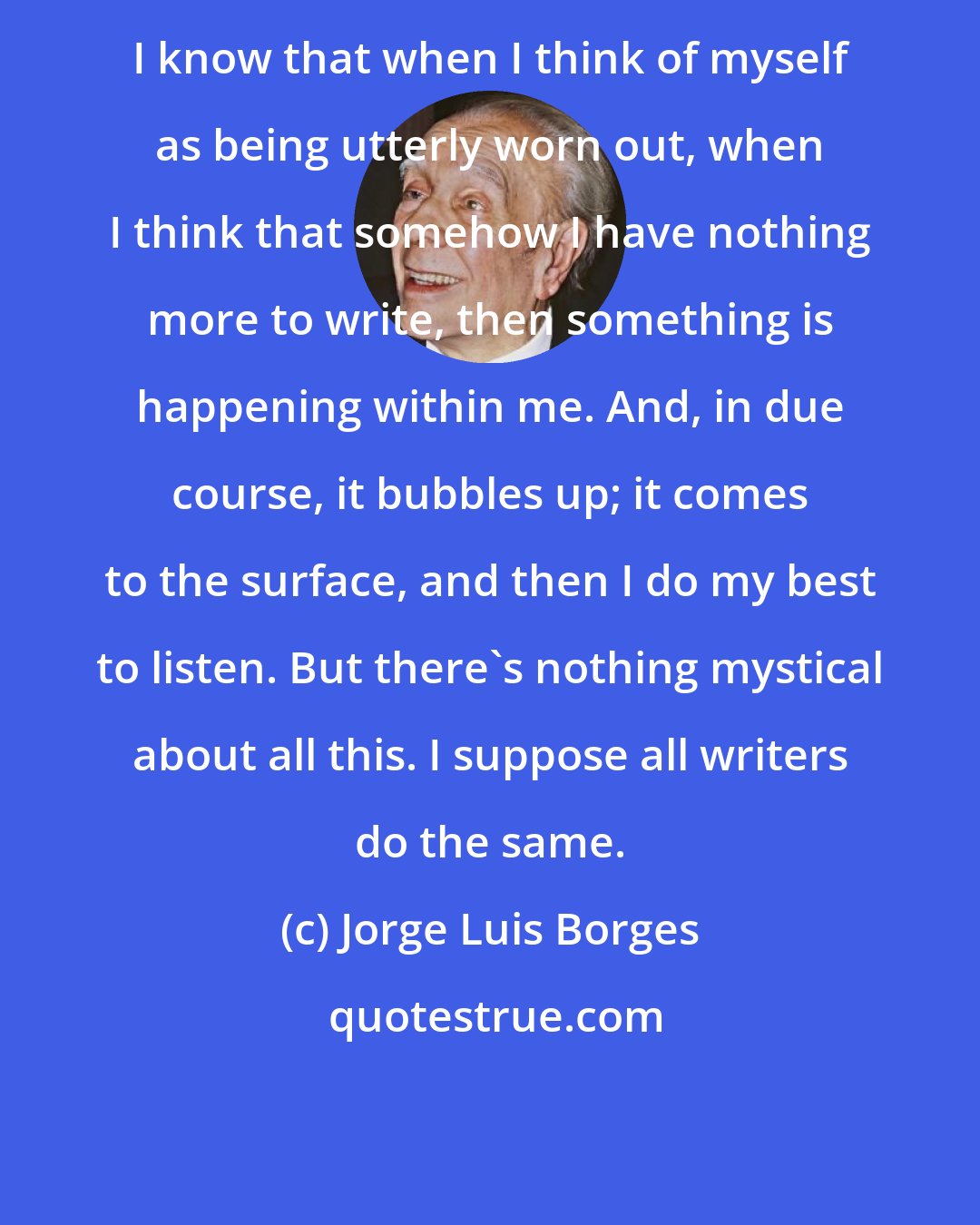 Jorge Luis Borges: I know that when I think of myself as being utterly worn out, when I think that somehow I have nothing more to write, then something is happening within me. And, in due course, it bubbles up; it comes to the surface, and then I do my best to listen. But there's nothing mystical about all this. I suppose all writers do the same.