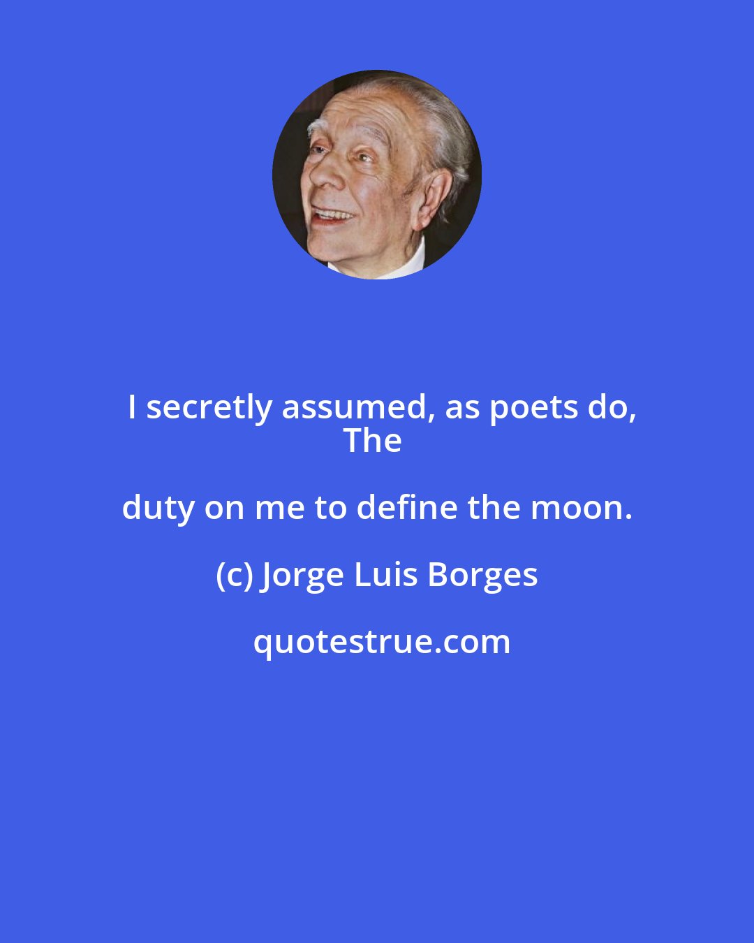 Jorge Luis Borges: I secretly assumed, as poets do,
The duty on me to define the moon.